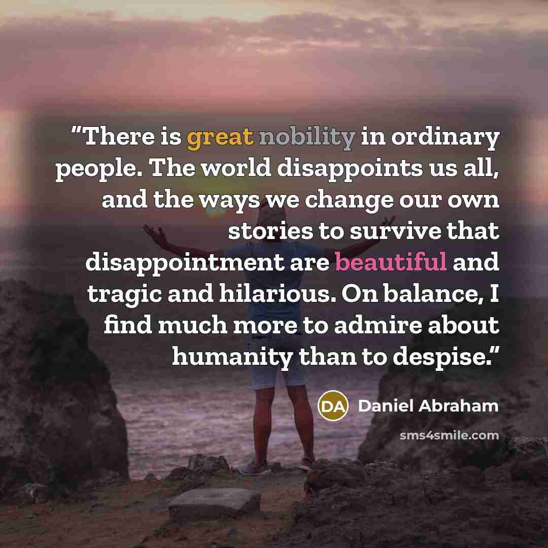 “There is great nobility in ordinary people. The world disappoints us all, and the ways we change our own stories to survive that disappointment are beautiful and tragic and hilarious. On balance, I find much more to admire about humanity than to despise.” quote by Daniel Abraham