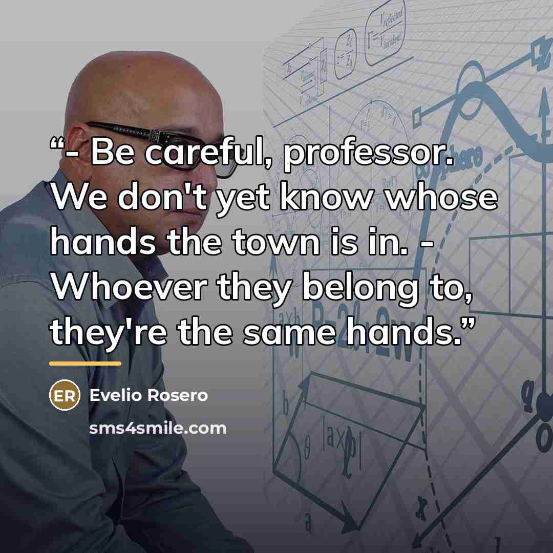 “- Be careful, professor. We don't yet know whose hands the town is in. - Whoever they belong to, they're the same hands.” quote by Evelio Rosero