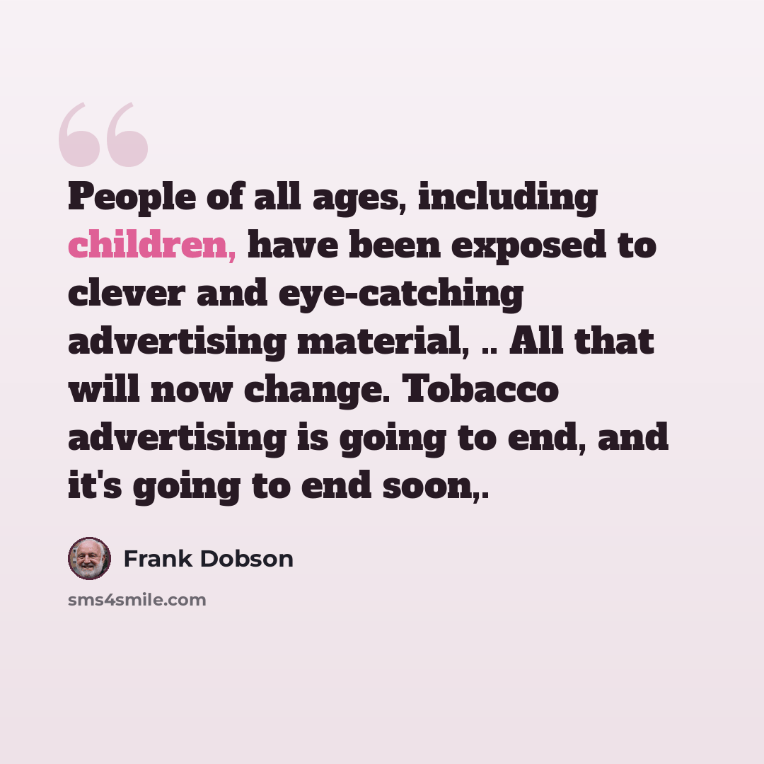 “People of all ages, including children, have been exposed to clever and eye-catching advertising material, .. All that will now change. Tobacco advertising is going to end, and it's going to end soon,.” quote by Frank Dobson