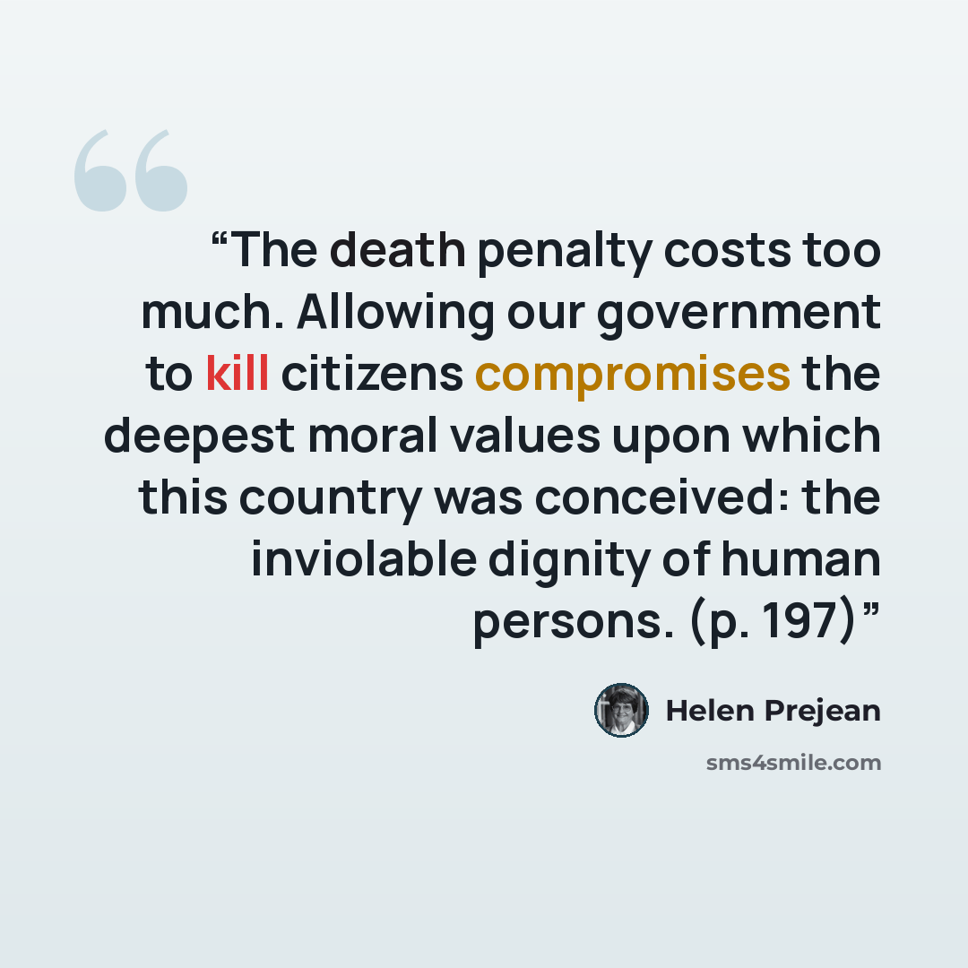 “The death penalty costs too much. Allowing our government to kill citizens compromises the deepest moral values upon which this country was conceived: the inviolable dignity of human persons. (p. 197)” quote by Helen Prejean