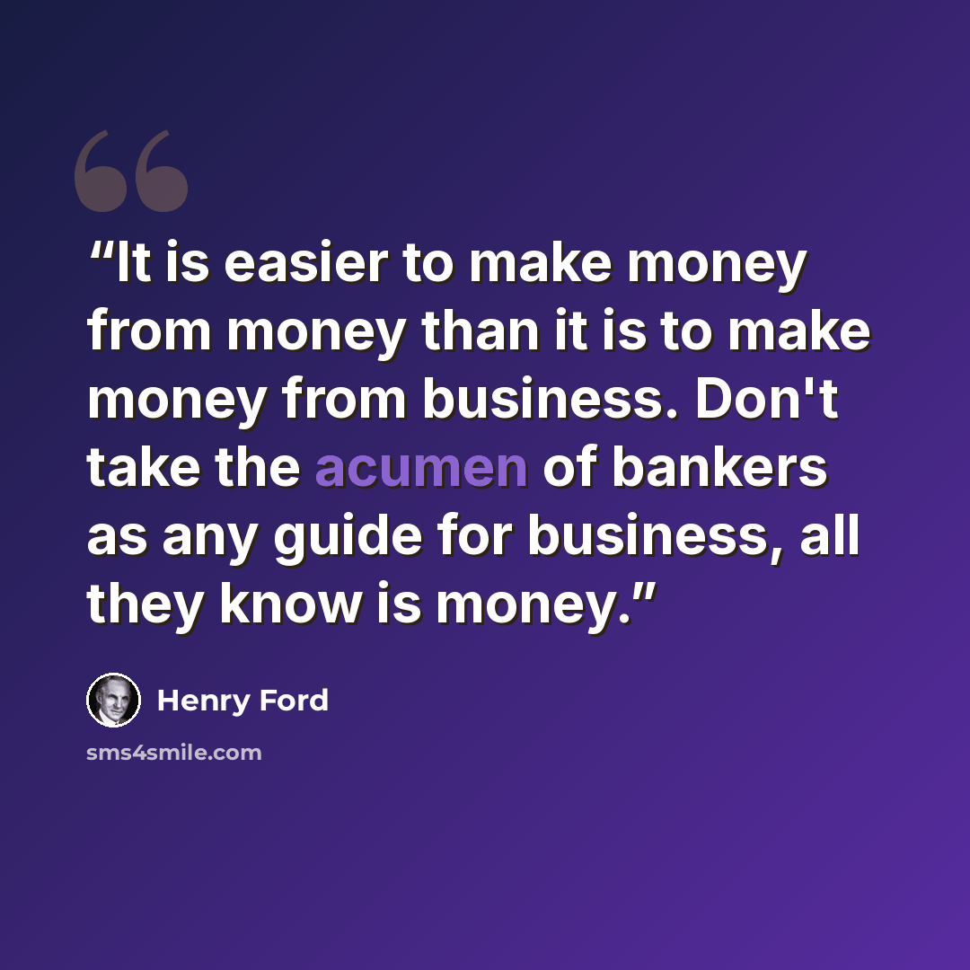 “It is easier to make money from money than it is to make money from business. Don't take the acumen of bankers as any guide for business, all they know is money.” quote by Henry Ford