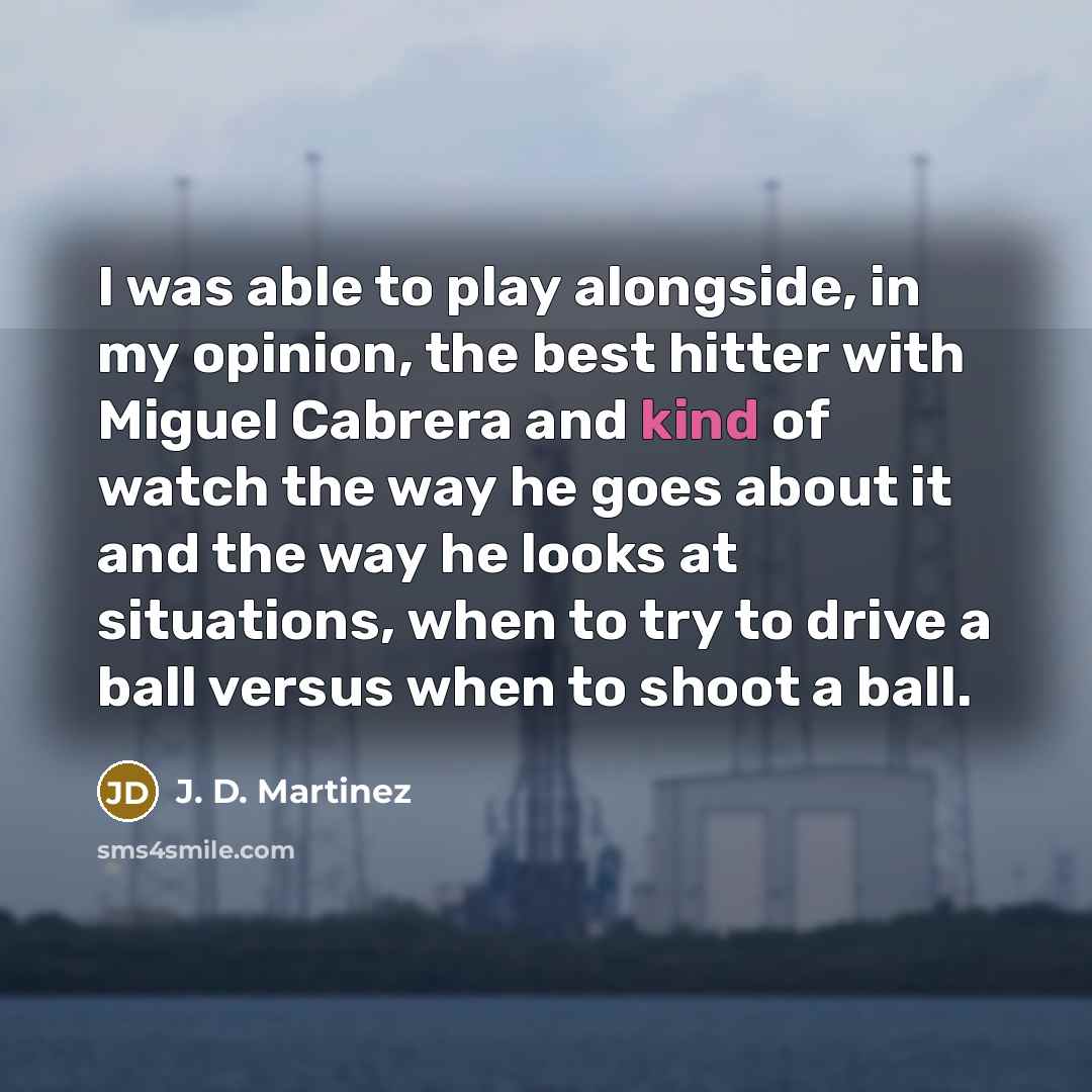 “I was able to play alongside, in my opinion, the best hitter with Miguel Cabrera and kind of watch the way he goes about it and the way he looks at situations, when to try to drive a ball versus when to shoot a ball.” quote by J. D. Martinez