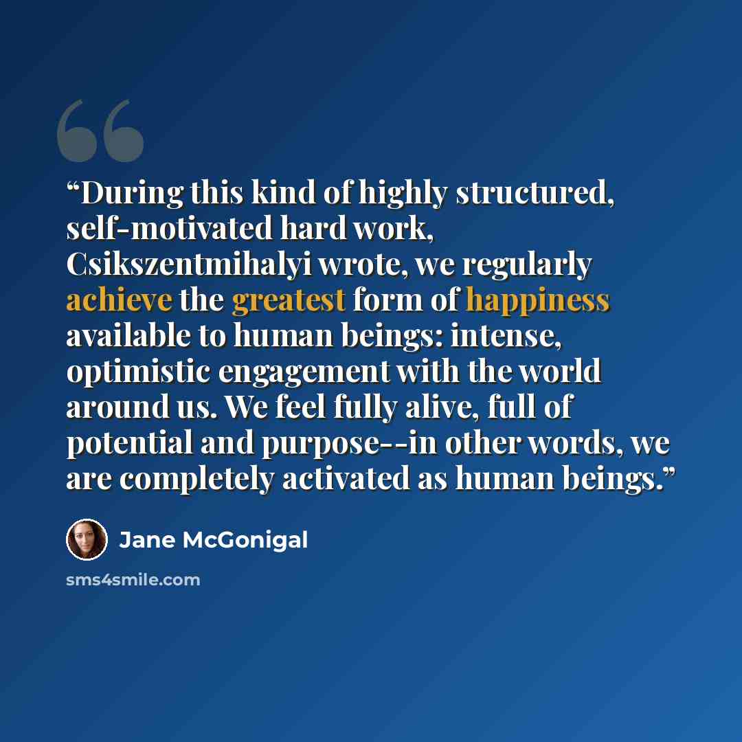 “During this kind of highly structured, self-motivated hard work, Csikszentmihalyi wrote, we regularly achieve the greatest form of happiness available to human beings: intense, optimistic engagement with the world around us. We feel fully alive, full of potential and purpose--in other words, we…” quote by Jane McGonigal