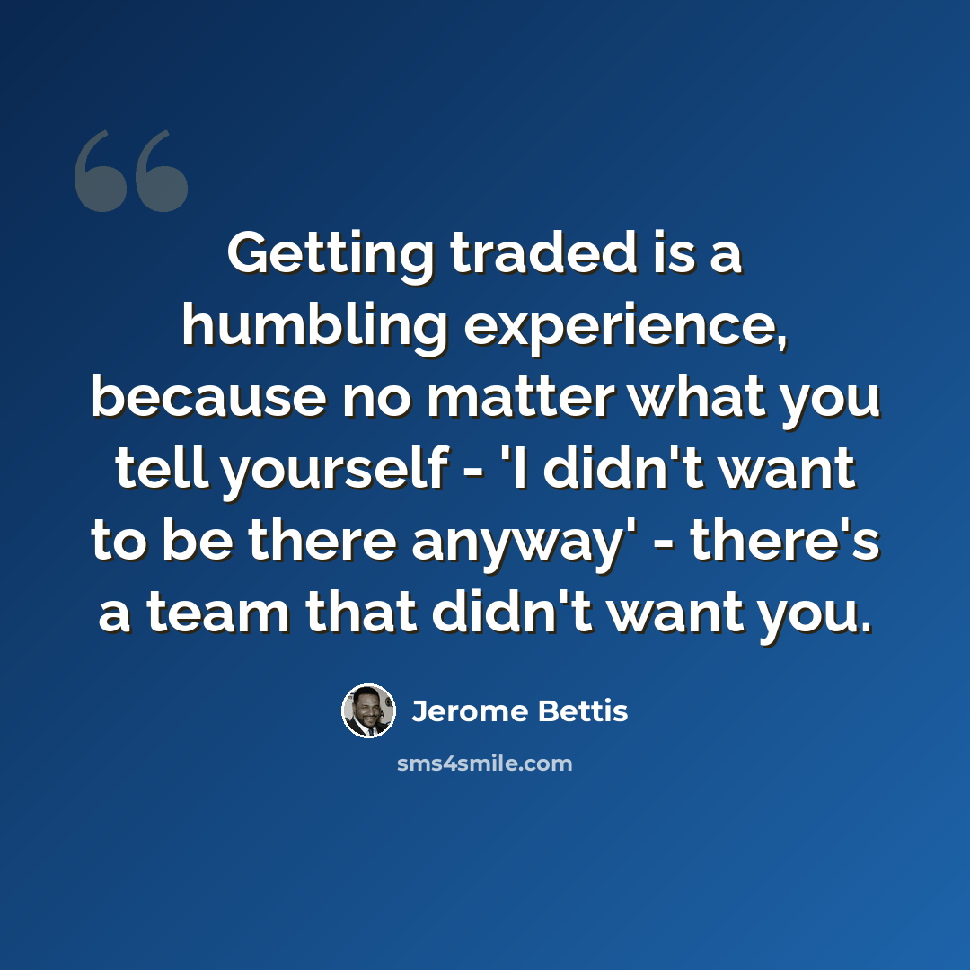 “Getting traded is a humbling experience, because no matter what you tell yourself - 'I didn't want to be there anyway' - there's a team that didn't want you.” quote by Jerome Bettis