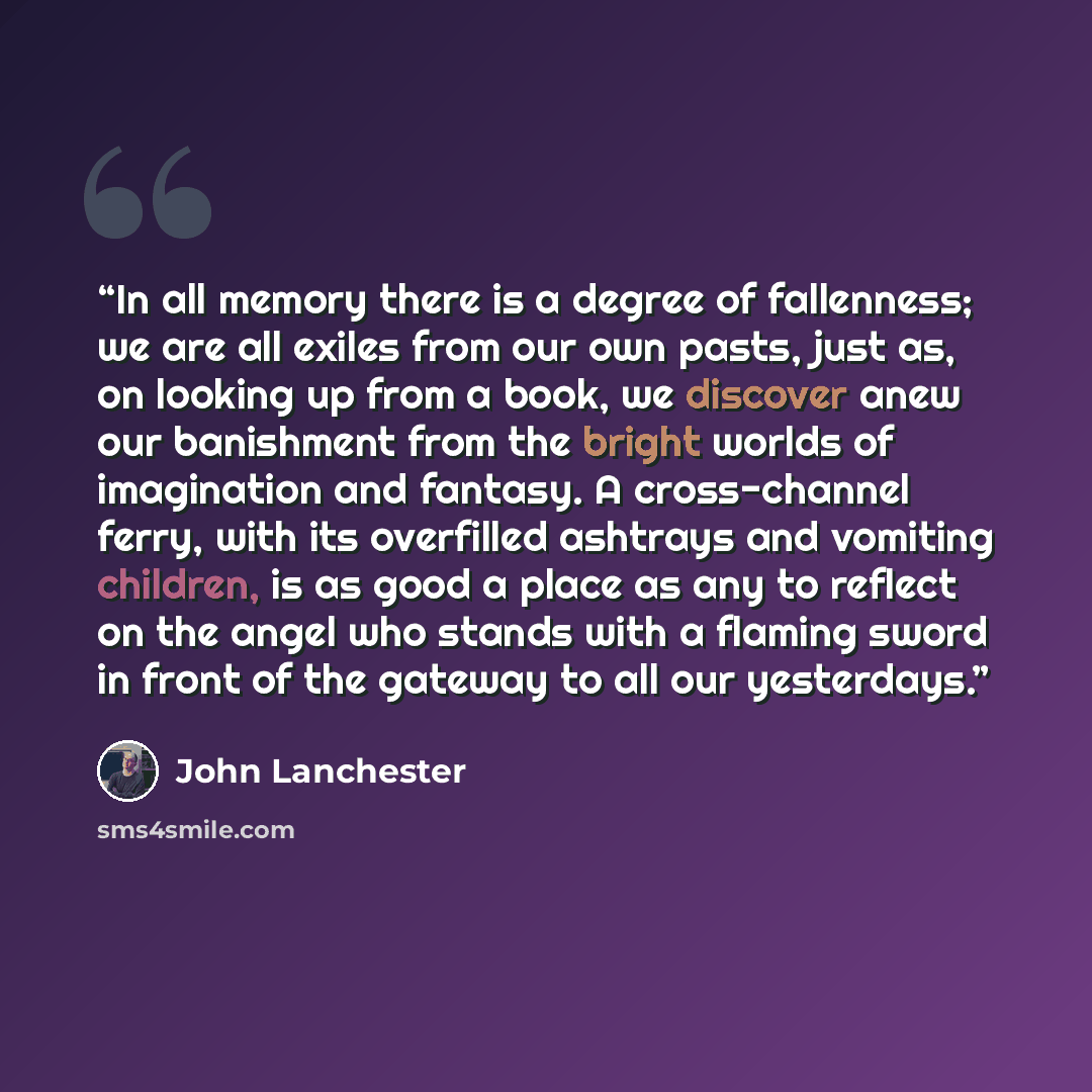 “In all memory there is a degree of fallenness; we are all exiles from our own pasts, just as, on looking up from a book, we discover anew our banishment from the bright worlds of imagination and fantasy. A cross-channel ferry, with its overfilled ashtrays and vomiting children, is as good a place…” quote by John Lanchester