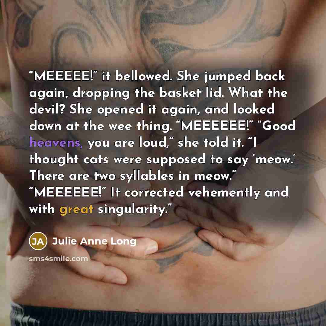 “MEEEEE!” it bellowed. She jumped back again, dropping the basket lid. What the devil? She opened it again, and looked down at the wee thing. “MEEEEEE!” “Good heavens, you are loud,” she told it. “I thought cats were supposed to say ‘meow.’ There are two syllables in meow.” “MEEEEEE!” It corrected…” quote by Julie Anne Long