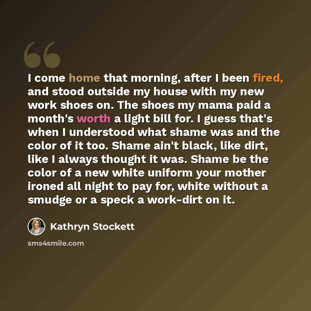 “I come home that morning, after I been fired, and stood outside my house with my new work shoes on. The shoes my mama paid a month's worth a light bill for. I guess that's when I understood what shame was and the color of it too. Shame ain't black, like dirt, like I always thought it was. Shame be…” quote by Kathryn Stockett