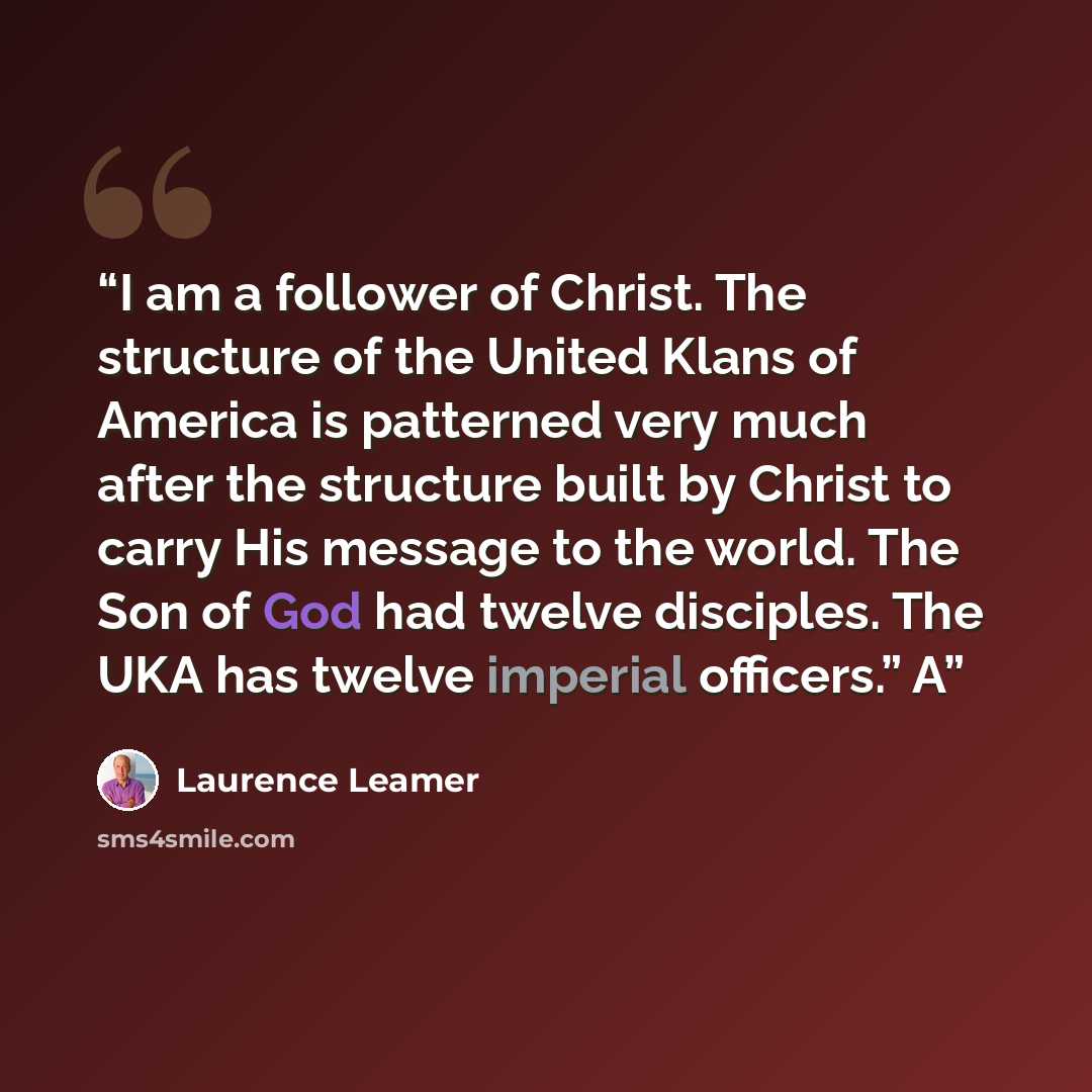 “I am a follower of Christ. The structure of the United Klans of America is patterned very much after the structure built by Christ to carry His message to the world. The Son of God had twelve disciples. The UKA has twelve imperial officers.” A” quote by Laurence Leamer