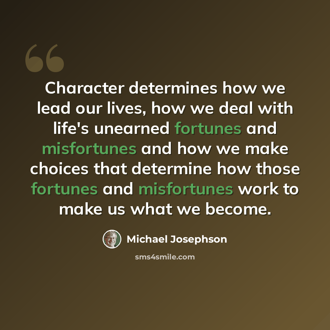 “Character determines how we lead our lives, how we deal with life's unearned fortunes and misfortunes and how we make choices that determine how those fortunes and misfortunes work to make us what we become.” quote by Michael Josephson