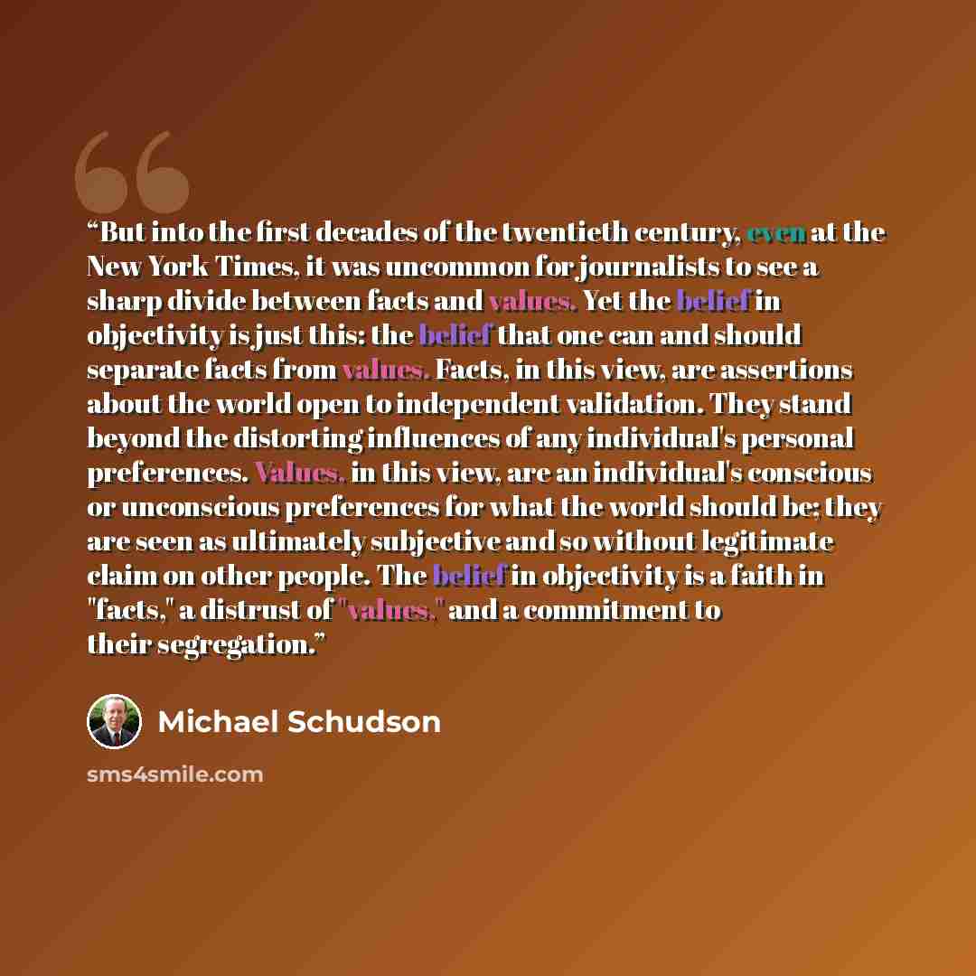 “But into the first decades of the twentieth century, even at the New York Times, it was uncommon for journalists to see a sharp divide between facts and values. Yet the belief in objectivity is just this: the belief that one can and should separate facts from values. Facts, in this view, are…” quote by Michael Schudson