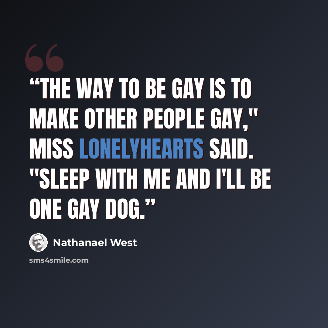 “The way to be gay is to make other people gay," Miss Lonelyhearts said. "Sleep with me and I'll be one gay dog.” quote by Nathanael West