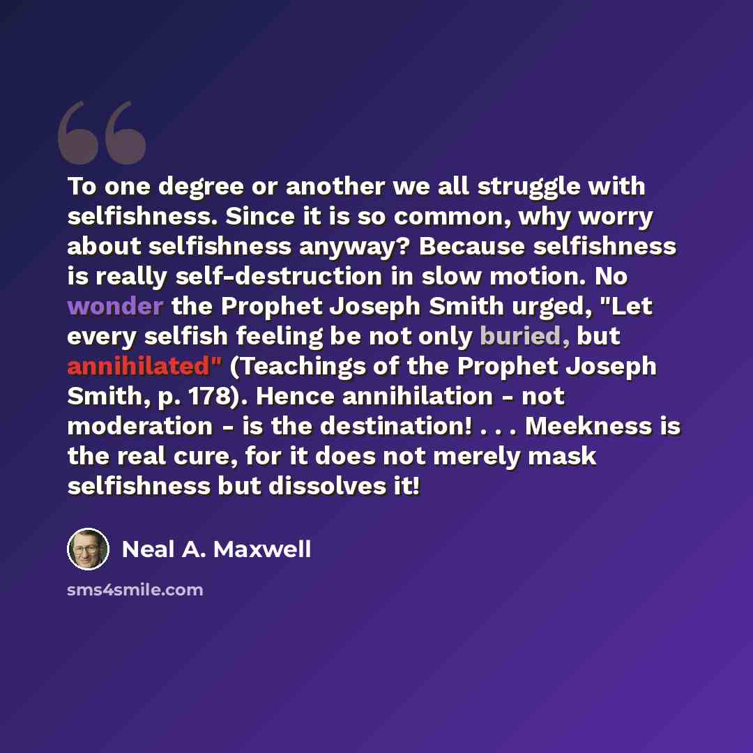 “To one degree or another we all struggle with selfishness. Since it is so common, why worry about selfishness anyway? Because selfishness is really self-destruction in slow motion. No wonder the Prophet Joseph Smith urged, "Let every selfish feeling be not only buried, but annihilated" (Teachings…” quote by Neal A. Maxwell