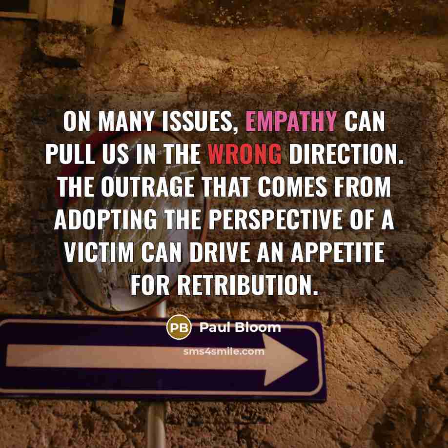 “On many issues, empathy can pull us in the wrong direction. The outrage that comes from adopting the perspective of a victim can drive an appetite for retribution.” quote by Paul Bloom