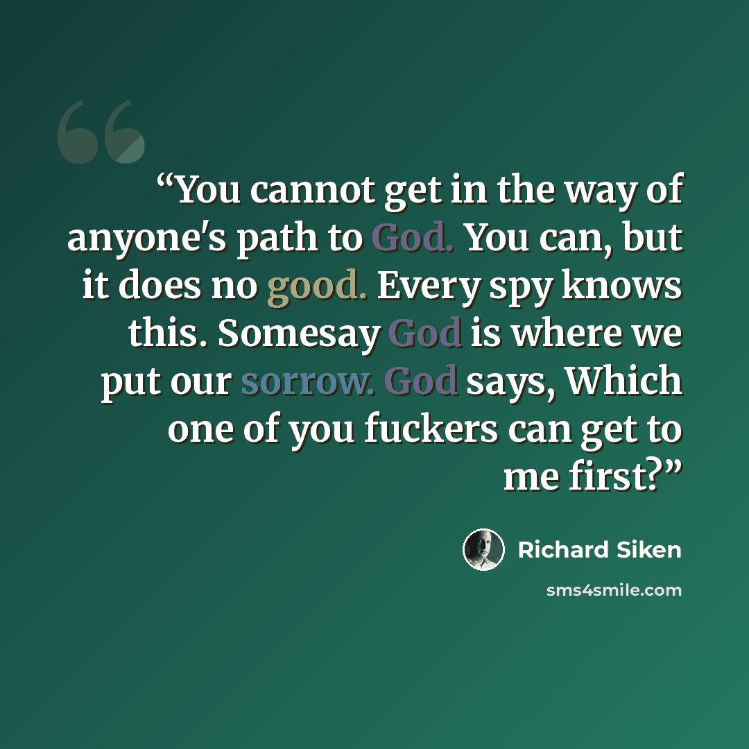 “You cannot get in the way of anyone's path to God. You can, but it does no good. Every spy knows this. Somesay God is where we put our sorrow. God says, Which one of you fuckers can get to me first?” quote by Richard Siken
