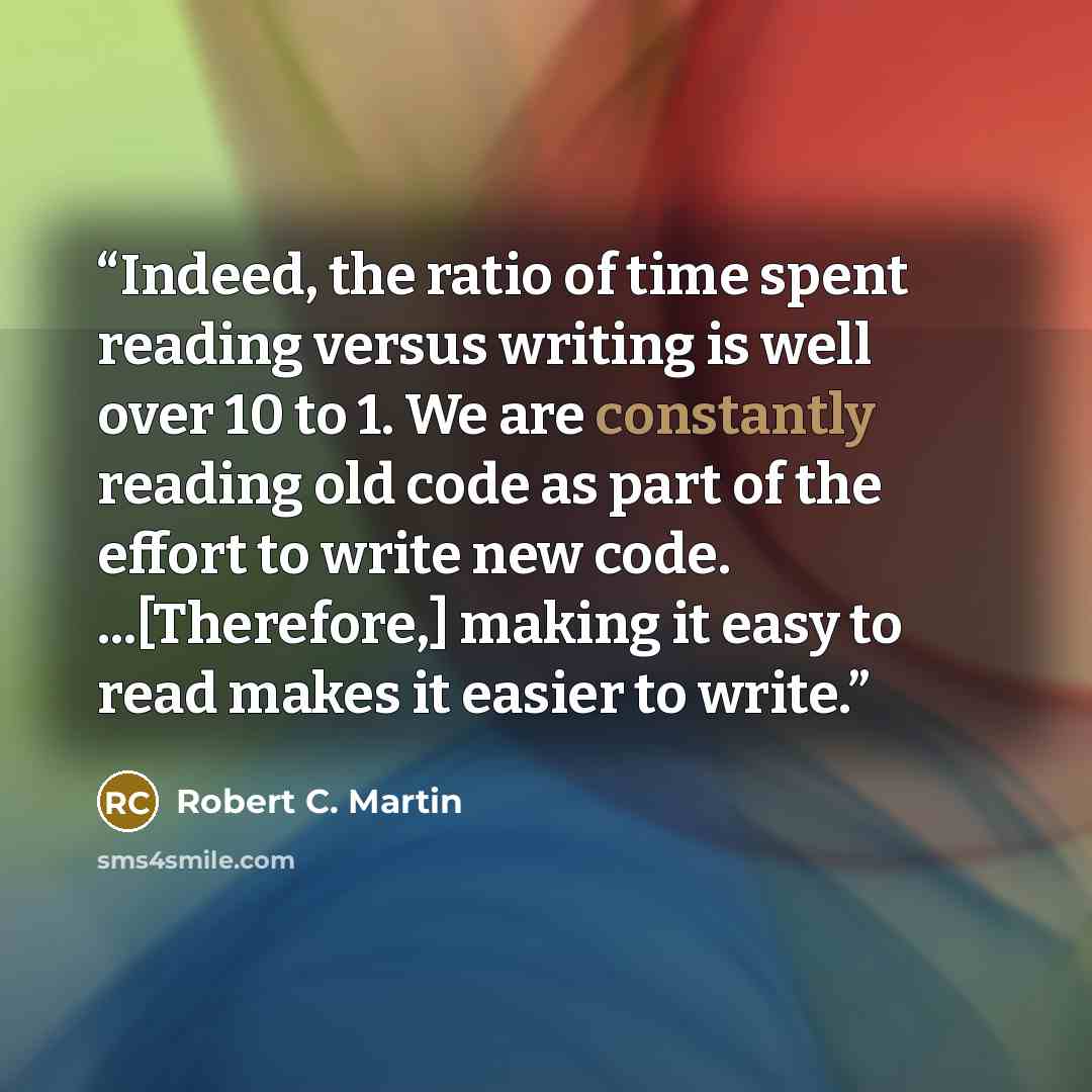 “Indeed, the ratio of time spent reading versus writing is well over 10 to 1. We are constantly reading old code as part of the effort to write new code. ...[Therefore,] making it easy to read makes it easier to write.” quote by Robert C. Martin