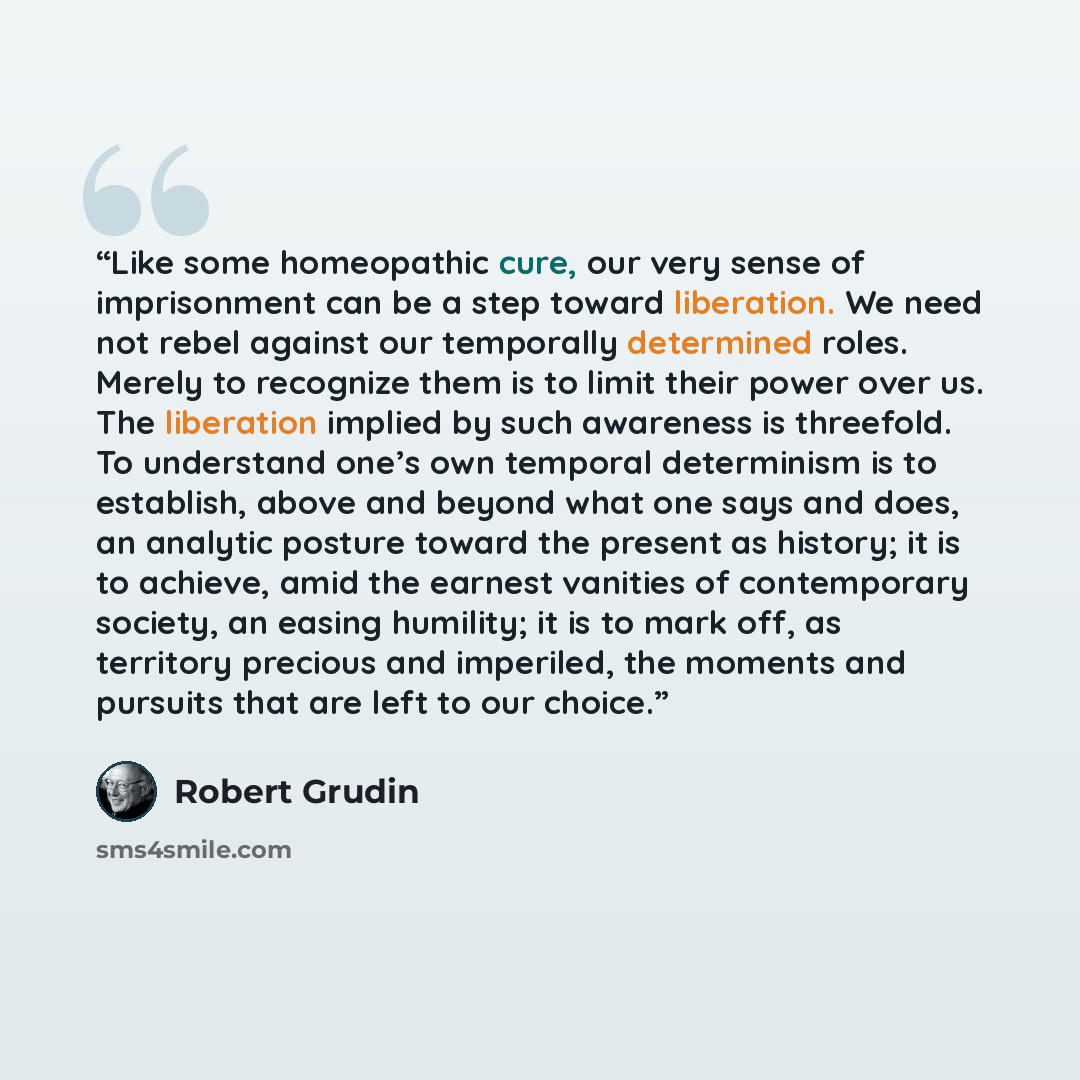 “Like some homeopathic cure, our very sense of imprisonment can be a step toward liberation. We need not rebel against our temporally determined roles. Merely to recognize them is to limit their power over us. The liberation implied by such awareness is threefold. To understand one’s own temporal…” quote by Robert Grudin