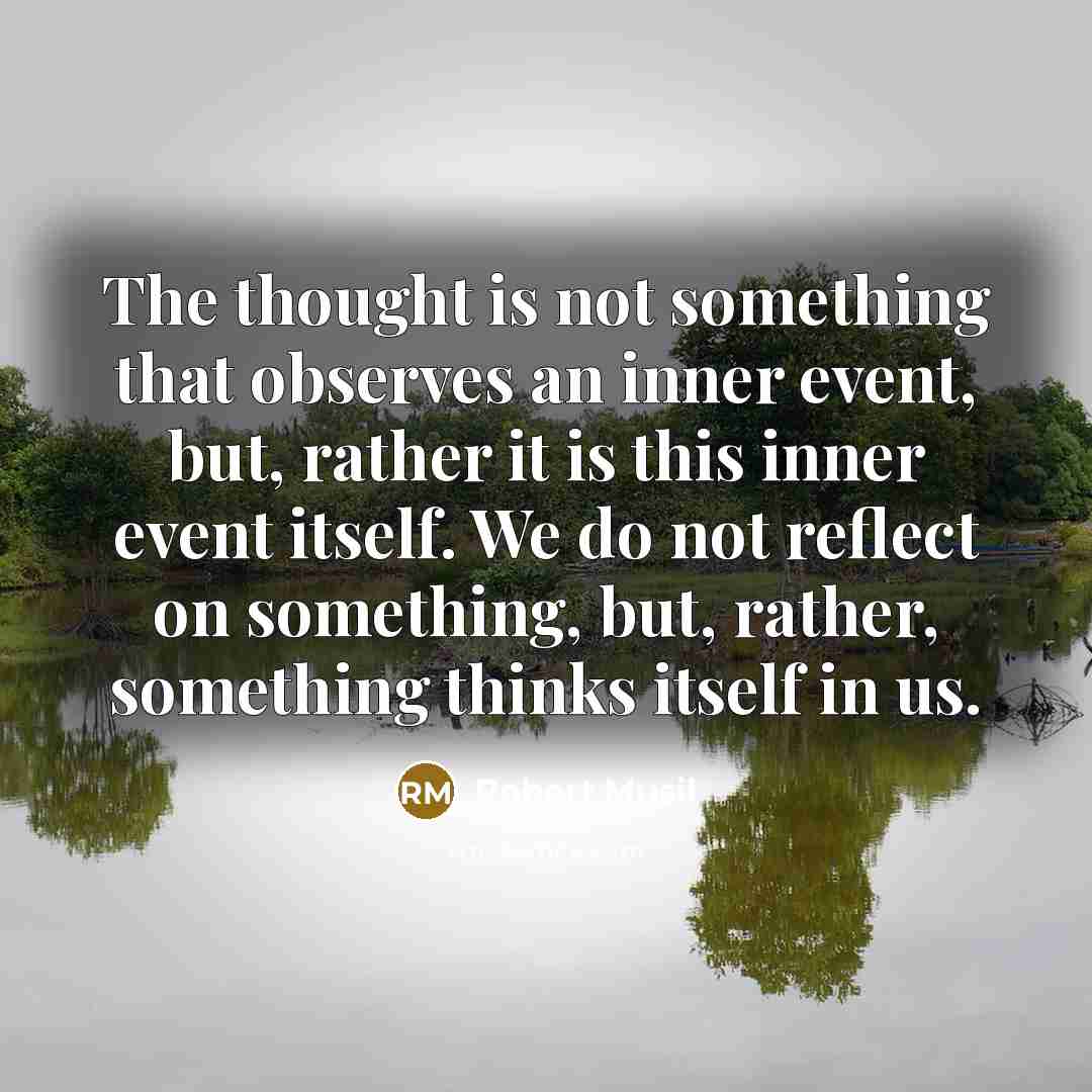 “The thought is not something that observes an inner event, but, rather it is this inner event itself. We do not reflect on something, but, rather, something thinks itself in us.” quote by Robert Musil