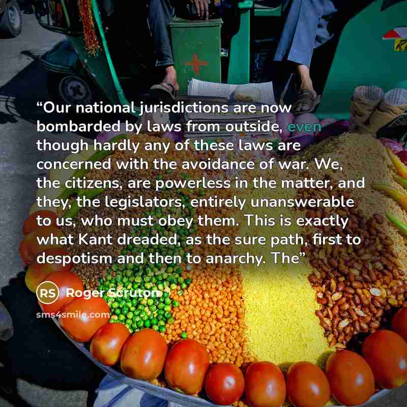 “Our national jurisdictions are now bombarded by laws from outside, even though hardly any of these laws are concerned with the avoidance of war. We, the citizens, are powerless in the matter, and they, the legislators, entirely unanswerable to us, who must obey them. This is exactly what Kant…” quote by Roger Scruton