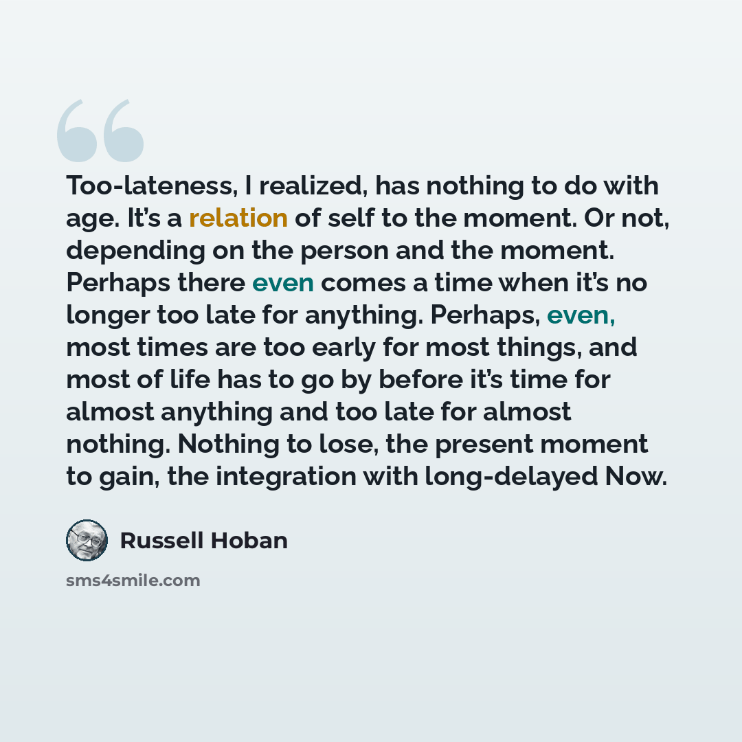 “Too-lateness, I realized, has nothing to do with age. It’s a relation of self to the moment. Or not, depending on the person and the moment. Perhaps there even comes a time when it’s no longer too late for anything. Perhaps, even, most times are too early for most things, and most of life has to…” quote by Russell Hoban