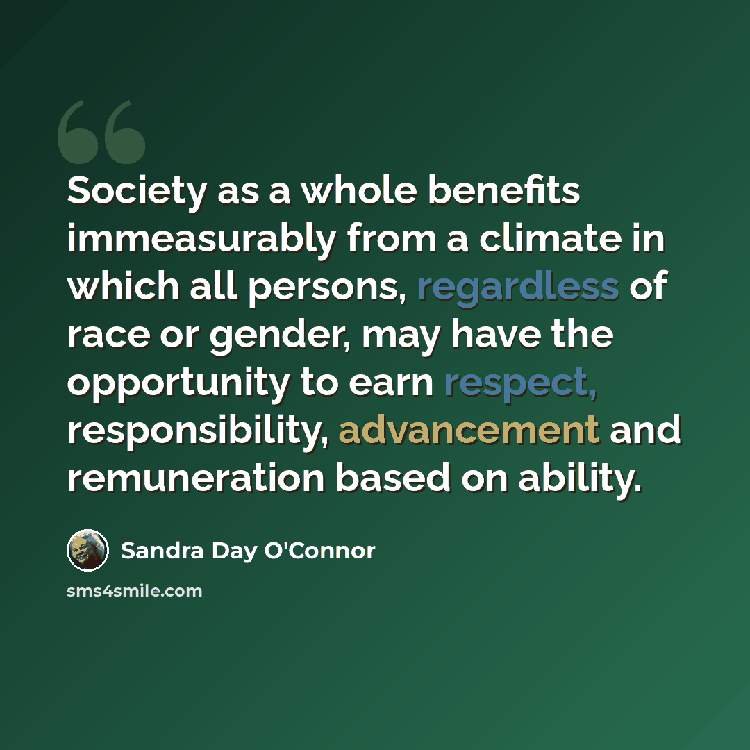 “Society as a whole benefits immeasurably from a climate in which all persons, regardless of race or gender, may have the opportunity to earn respect, responsibility, advancement and remuneration based on ability.” quote by Sandra Day O'Connor