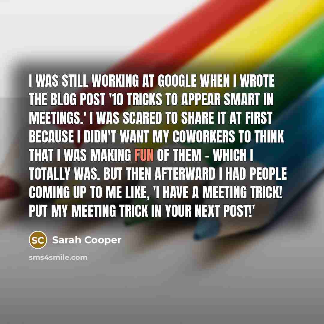 “I was still working at Google when I wrote the blog post '10 Tricks to Appear Smart in Meetings.' I was scared to share it at first because I didn't want my coworkers to think that I was making fun of them - which I totally was. But then afterward I had people coming up to me like, 'I have a…” quote by Sarah Cooper
