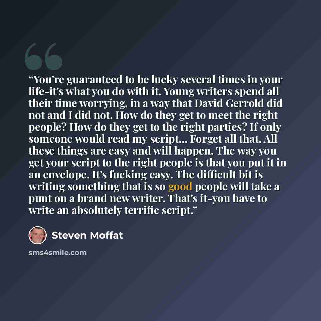 “You're guaranteed to be lucky several times in your life-it's what you do with it. Young writers spend all their time worrying, in a way that David Gerrold did not and I did not. How do they get to meet the right people? How do they get to the right parties? If only someone would read my script…” quote by Steven Moffat