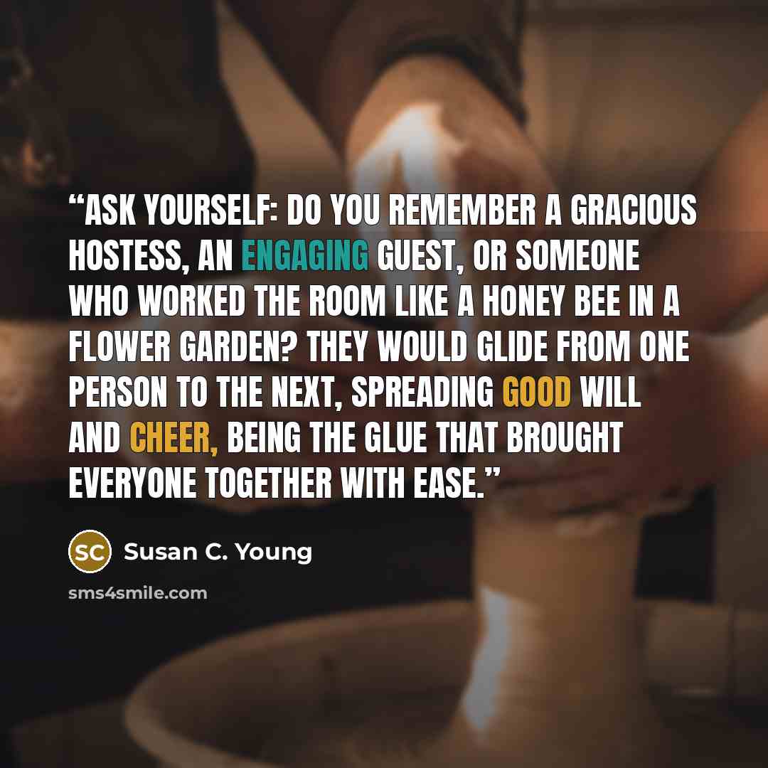 “ASK YOURSELF: Do you remember a gracious hostess, an engaging guest, or someone who worked the room like a honey bee in a flower garden? They would glide from one person to the next, spreading good will and cheer, being the glue that brought everyone together with ease.” quote by Susan C. Young