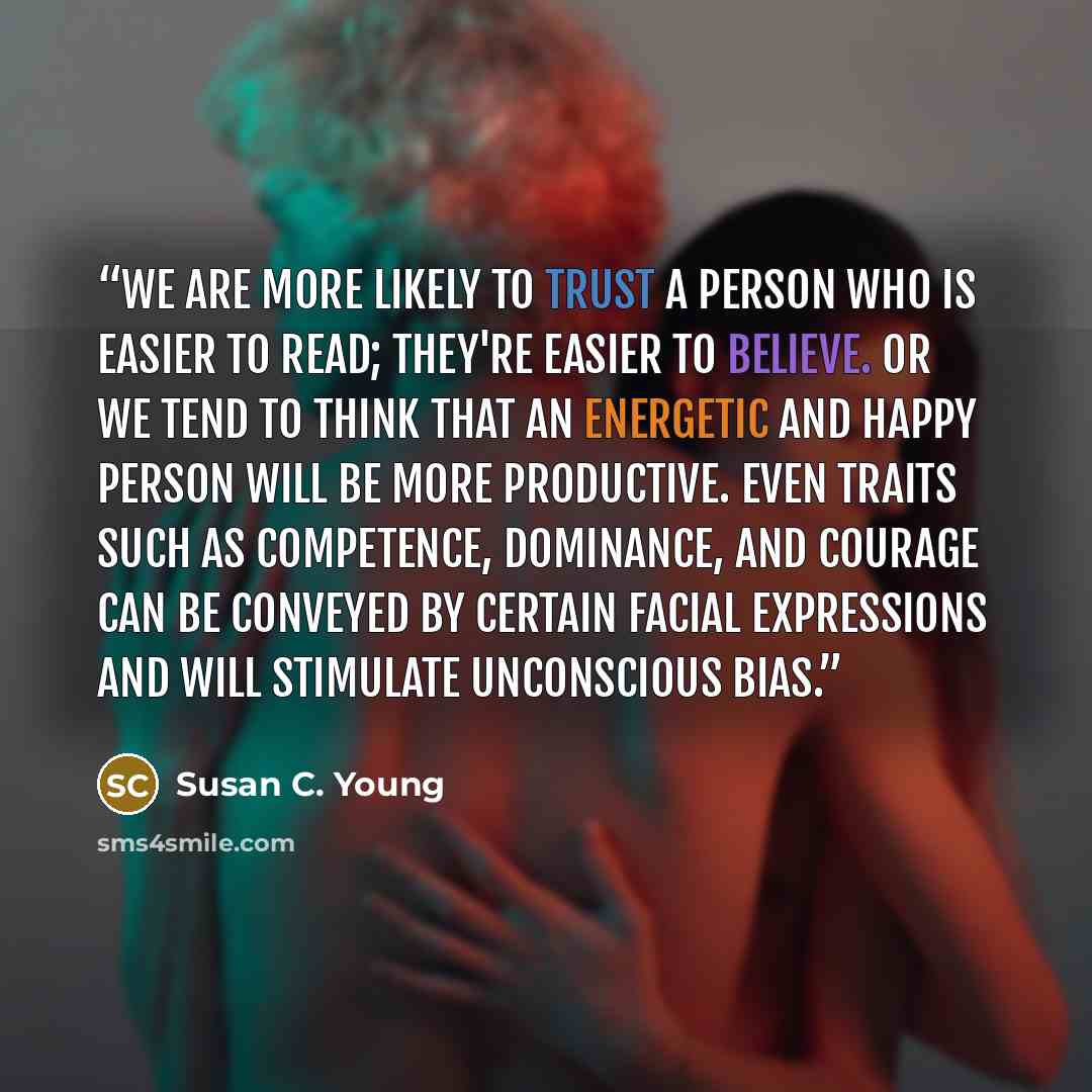 “We are more likely to trust a person who is easier to read; they're easier to believe. Or we tend to think that an energetic and happy person will be more productive. Even traits such as competence, dominance, and courage can be conveyed by certain facial expressions and will stimulate unconscious…” quote by Susan C. Young