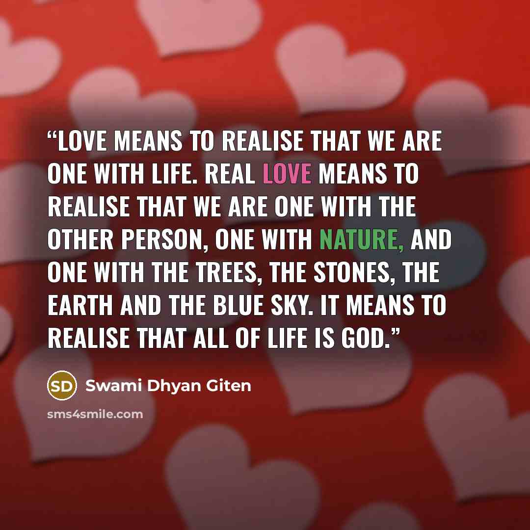 “Love means to realise that we are one with life. Real love means to realise that we are one with the other person, one with nature, and one with the trees, the stones, the earth and the blue sky. It means to realise that all of life is God.” quote by Swami Dhyan Giten
