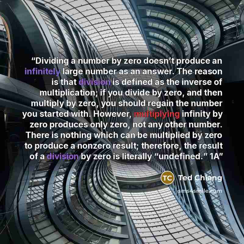 “Dividing a number by zero doesn’t produce an infinitely large number as an answer. The reason is that division is defined as the inverse of multiplication; if you divide by zero, and then multiply by zero, you should regain the number you started with. However, multiplying infinity by zero…” quote by Ted Chiang