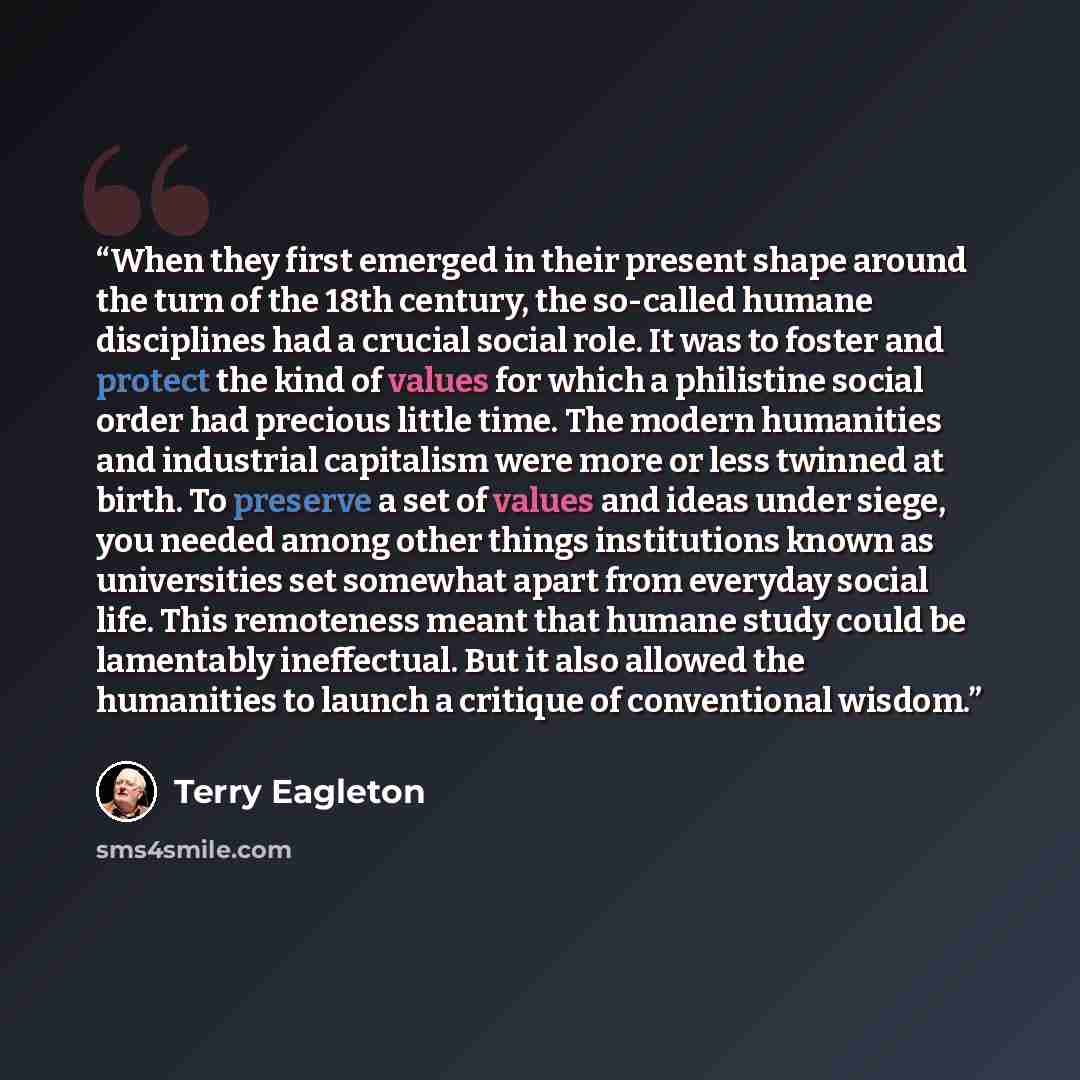 “When they first emerged in their present shape around the turn of the 18th century, the so-called humane disciplines had a crucial social role. It was to foster and protect the kind of values for which a philistine social order had precious little time. The modern humanities and industrial…” quote by Terry Eagleton