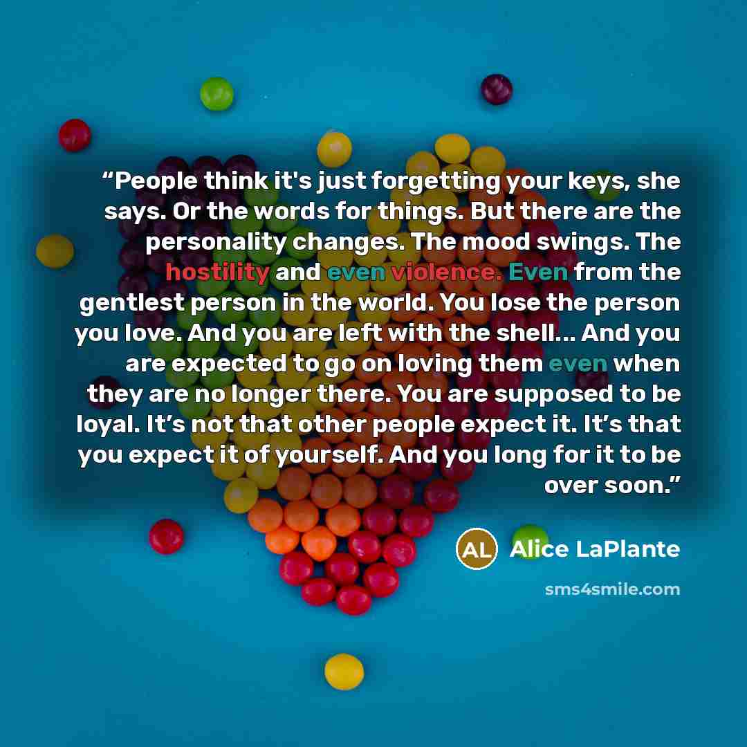 “People think it's just forgetting your keys, she says. Or the words for things. But there are the personality changes. The mood swings. The hostility and even violence. Even from the gentlest person in the world. You lose the person you love. And you are left with the shell... And you are expected…” quote by Alice LaPlante