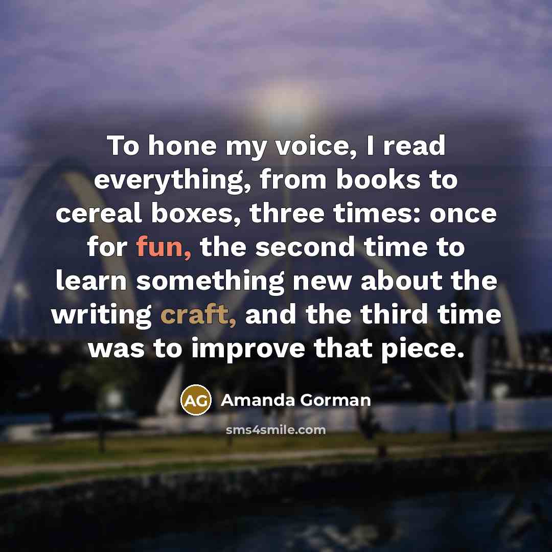 “To hone my voice, I read everything, from books to cereal boxes, three times: once for fun, the second time to learn something new about the writing craft, and the third time was to improve that piece.” quote by Amanda Gorman