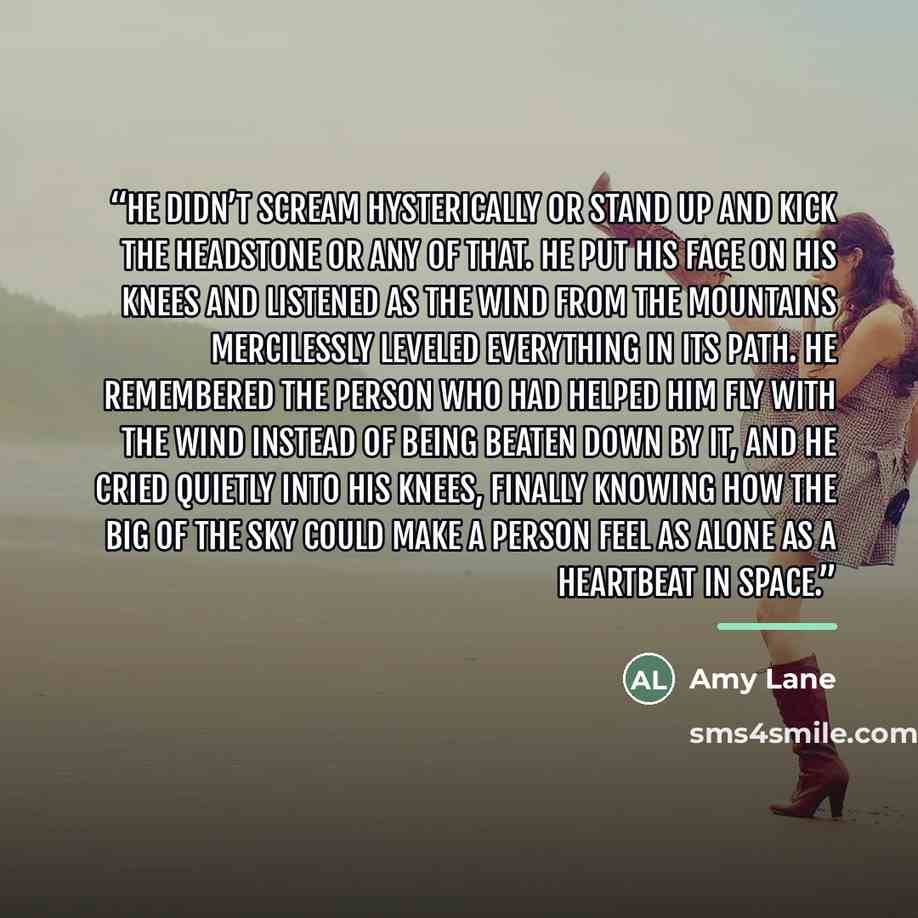 “He didn’t scream hysterically or stand up and kick the headstone or any of that. He put his face on his knees and listened as the wind from the mountains mercilessly leveled everything in its path. He remembered the person who had helped him fly with the wind instead of being beaten down by it…” quote by Amy Lane