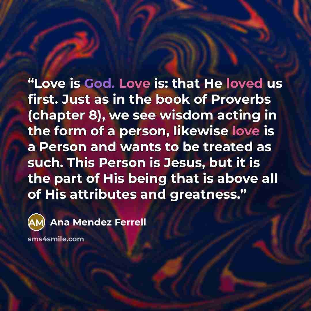 “Love is God. Love is: that He loved us first. Just as in the book of Proverbs (chapter 8), we see wisdom acting in the form of a person, likewise love is a Person and wants to be treated as such. This Person is Jesus, but it is the part of His being that is above all of His attributes and greatness.” quote by Ana Mendez Ferrell