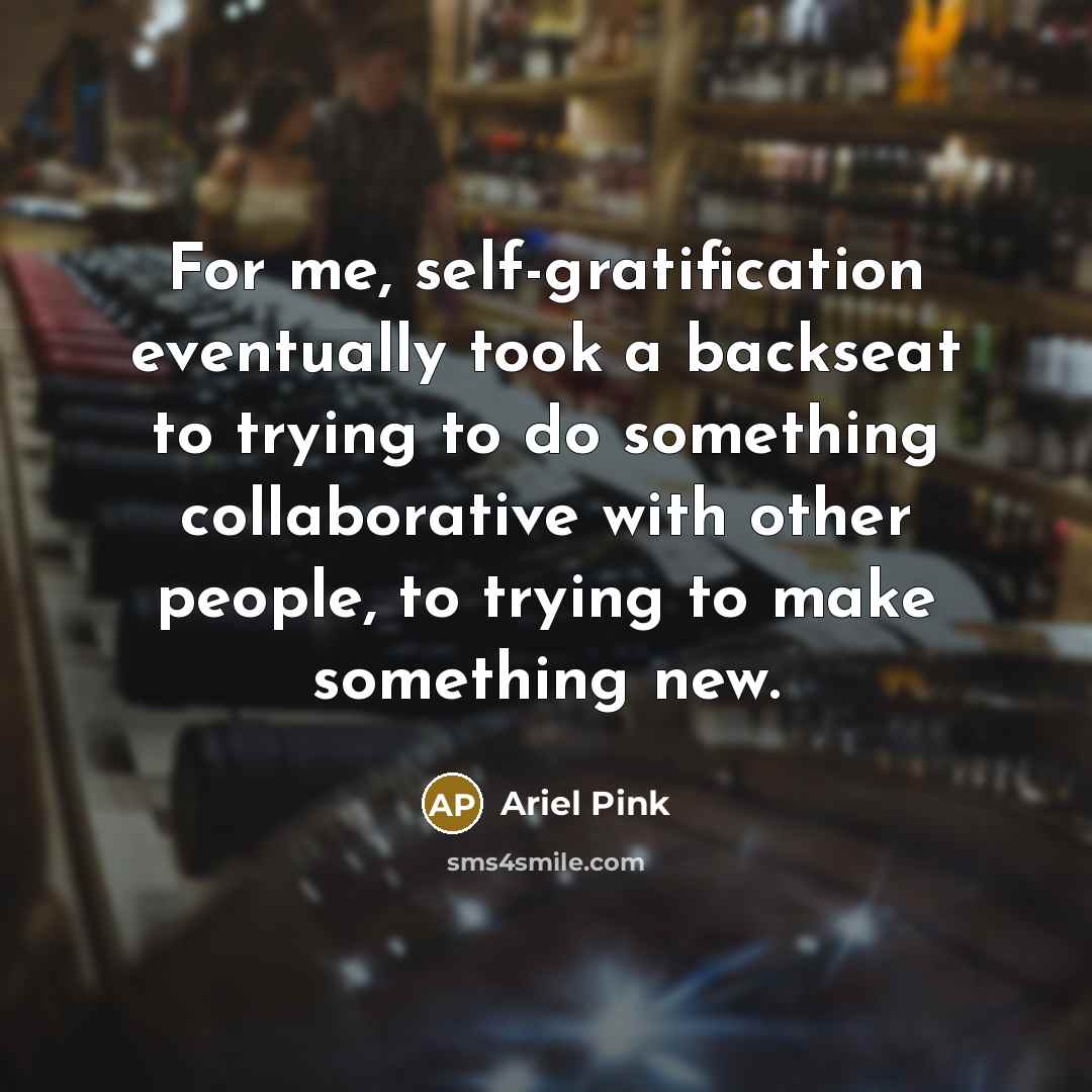 “For me, self-gratification eventually took a backseat to trying to do something collaborative with other people, to trying to make something new.” quote by Ariel Pink