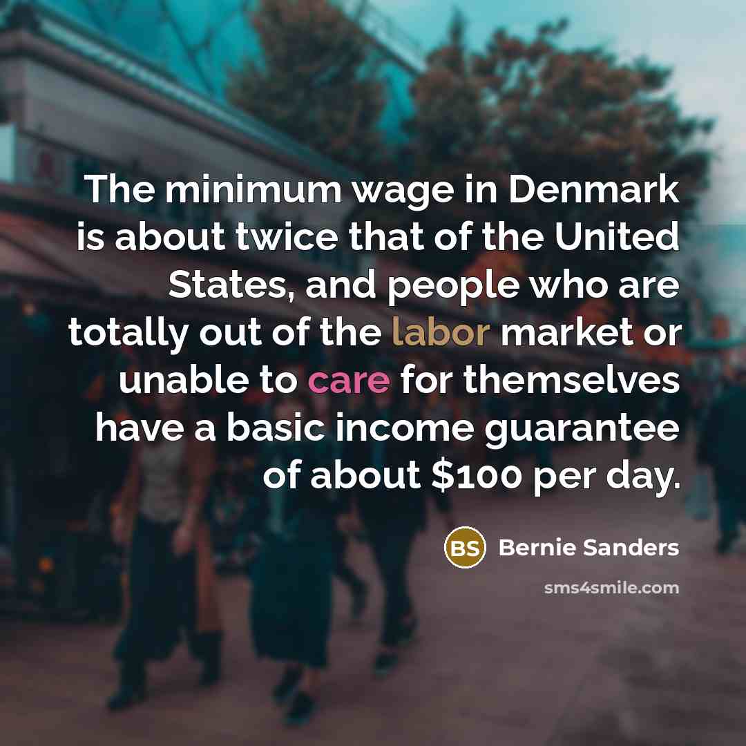 “The minimum wage in Denmark is about twice that of the United States, and people who are totally out of the labor market or unable to care for themselves have a basic income guarantee of about $100 per day.” quote by Bernie Sanders