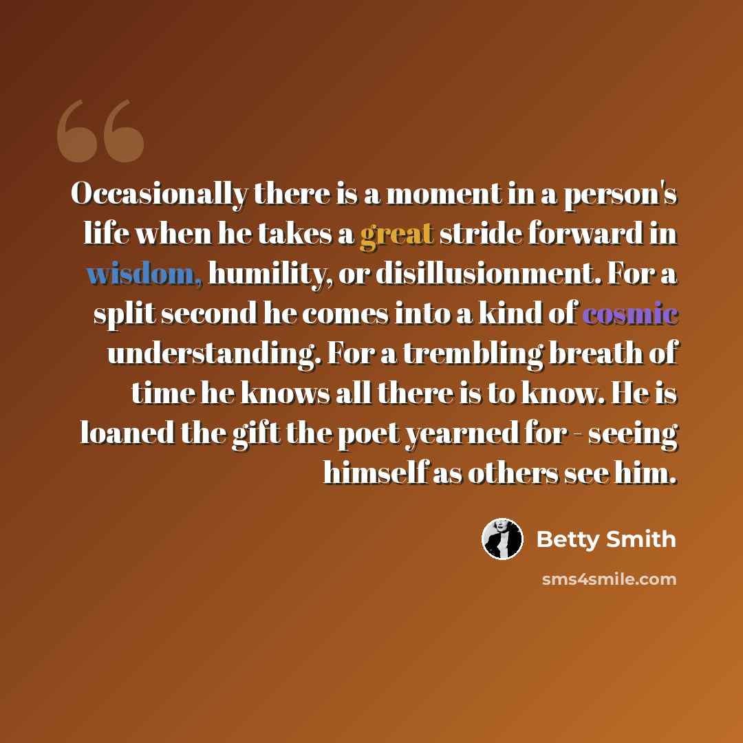 “Occasionally there is a moment in a person's life when he takes a great stride forward in wisdom, humility, or disillusionment. For a split second he comes into a kind of cosmic understanding. For a trembling breath of time he knows all there is to know. He is loaned the gift the poet yearned for…” quote by Betty Smith