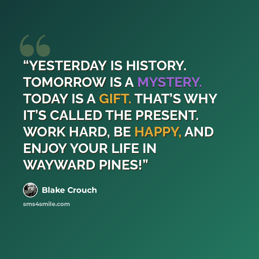 “YESTERDAY IS HISTORY. TOMORROW IS A MYSTERY. TODAY IS A GIFT. THAT’S WHY IT’S CALLED THE PRESENT. WORK HARD, BE HAPPY, AND ENJOY YOUR LIFE IN WAYWARD PINES!” quote by Blake Crouch