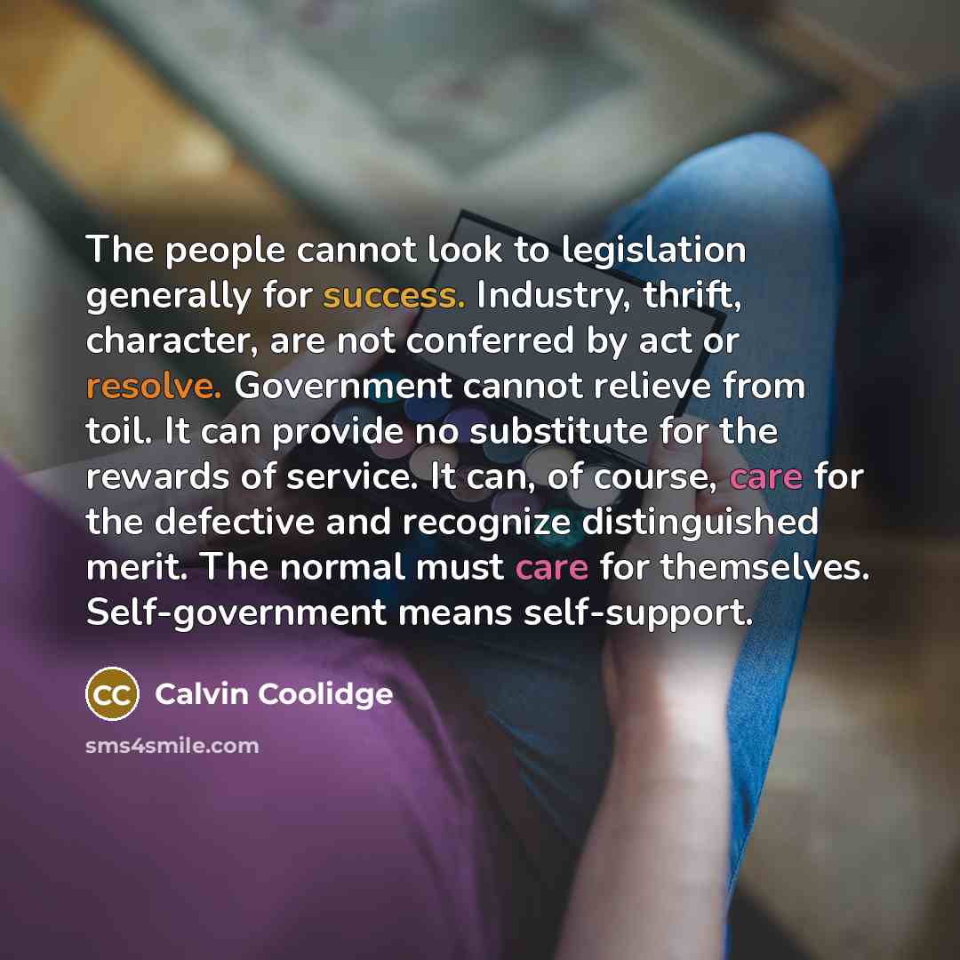 “The people cannot look to legislation generally for success. Industry, thrift, character, are not conferred by act or resolve. Government cannot relieve from toil. It can provide no substitute for the rewards of service. It can, of course, care for the defective and recognize distinguished merit…” quote by Calvin Coolidge