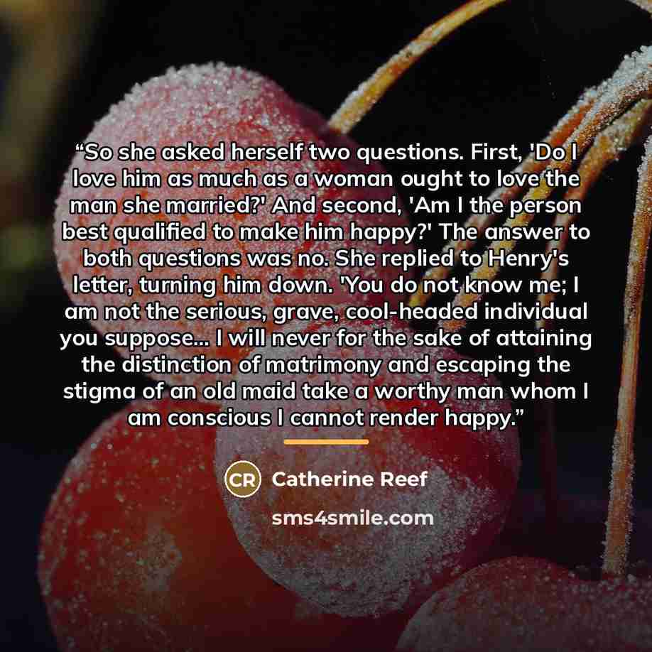 “So she asked herself two questions. First, 'Do I love him as much as a woman ought to love the man she married?' And second, 'Am I the person best qualified to make him happy?' The answer to both questions was no. She replied to Henry's letter, turning him down. 'You do not know me; I am not the…” quote by Catherine Reef
