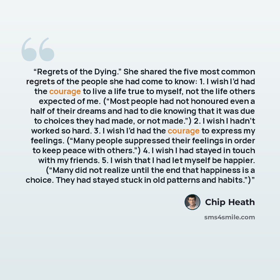 “Regrets of the Dying.” She shared the five most common regrets of the people she had come to know: 1. I wish I’d had the courage to live a life true to myself, not the life others expected of me. (“Most people had not honoured even a half of their dreams and had to die knowing that it was due to…” quote by Chip Heath