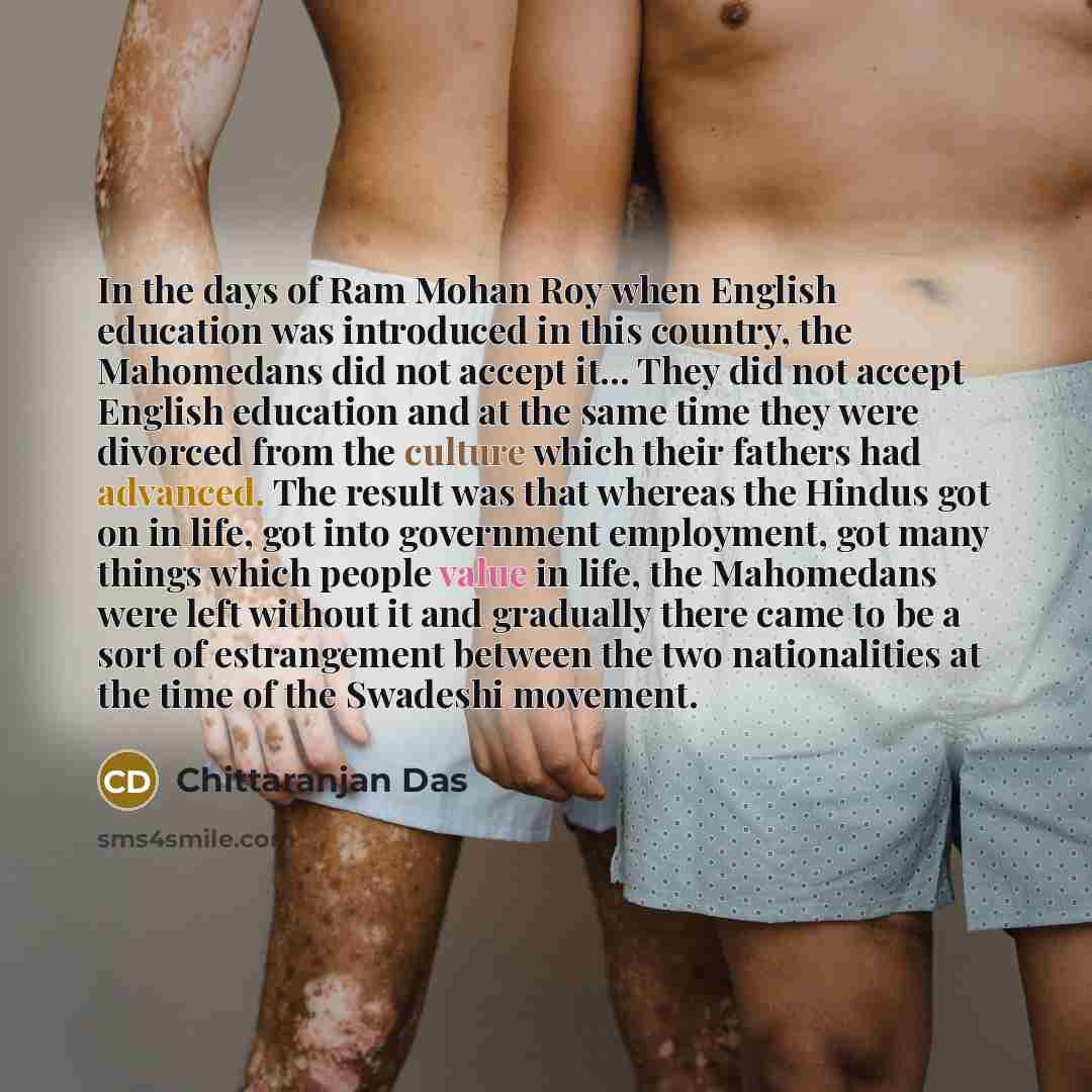 “In the days of Ram Mohan Roy when English education was introduced in this country, the Mahomedans did not accept it... They did not accept English education and at the same time they were divorced from the culture which their fathers had advanced. The result was that whereas the Hindus got on in…” quote by Chittaranjan Das