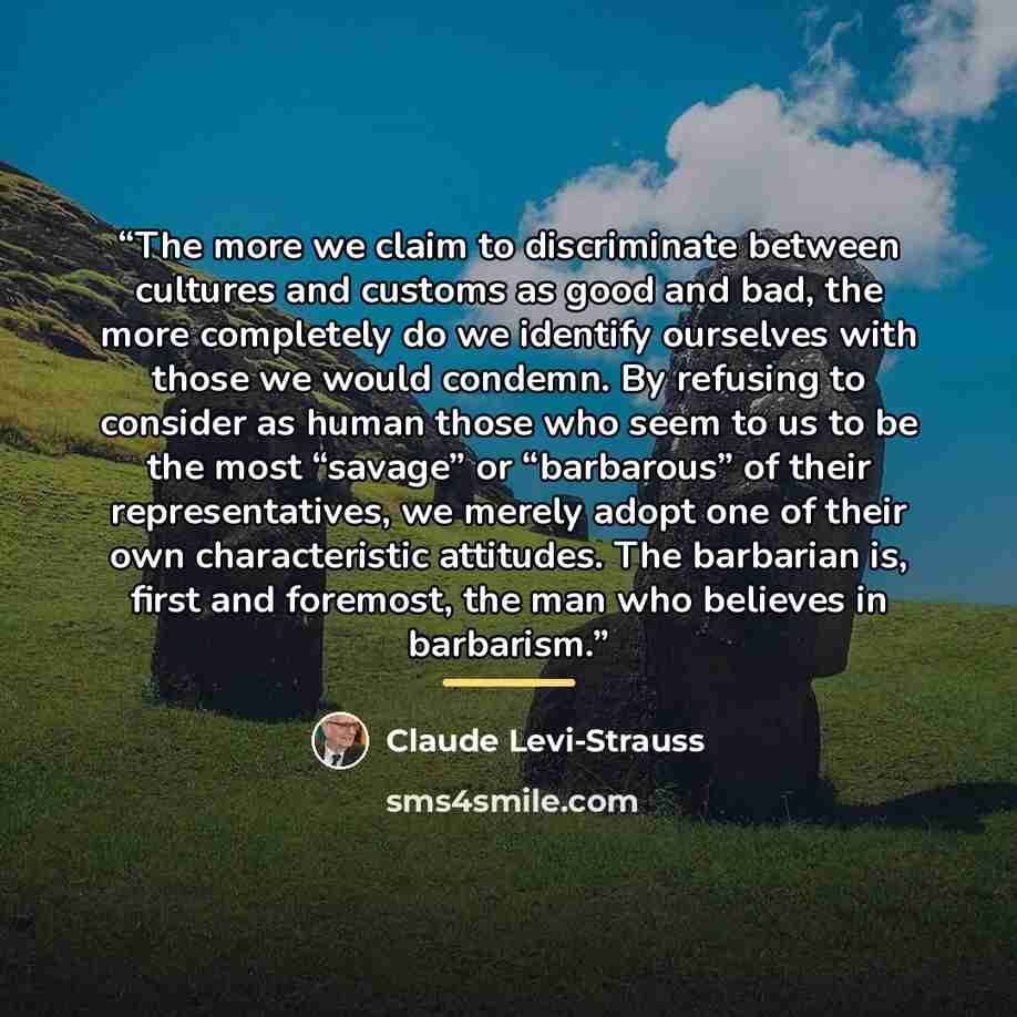 “The more we claim to discriminate between cultures and customs as good and bad, the more completely do we identify ourselves with those we would condemn. By refusing to consider as human those who seem to us to be the most “savage” or “barbarous” of their representatives, we merely adopt one of…” quote by Claude Lévi-Strauss