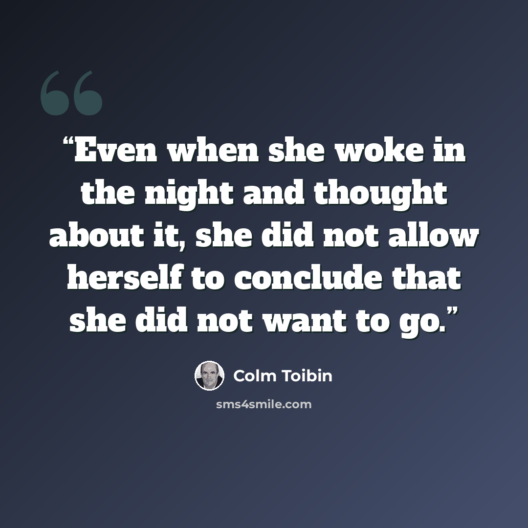 “Even when she woke in the night and thought about it, she did not allow herself to conclude that she did not want to go.” quote by Colm Tóibín