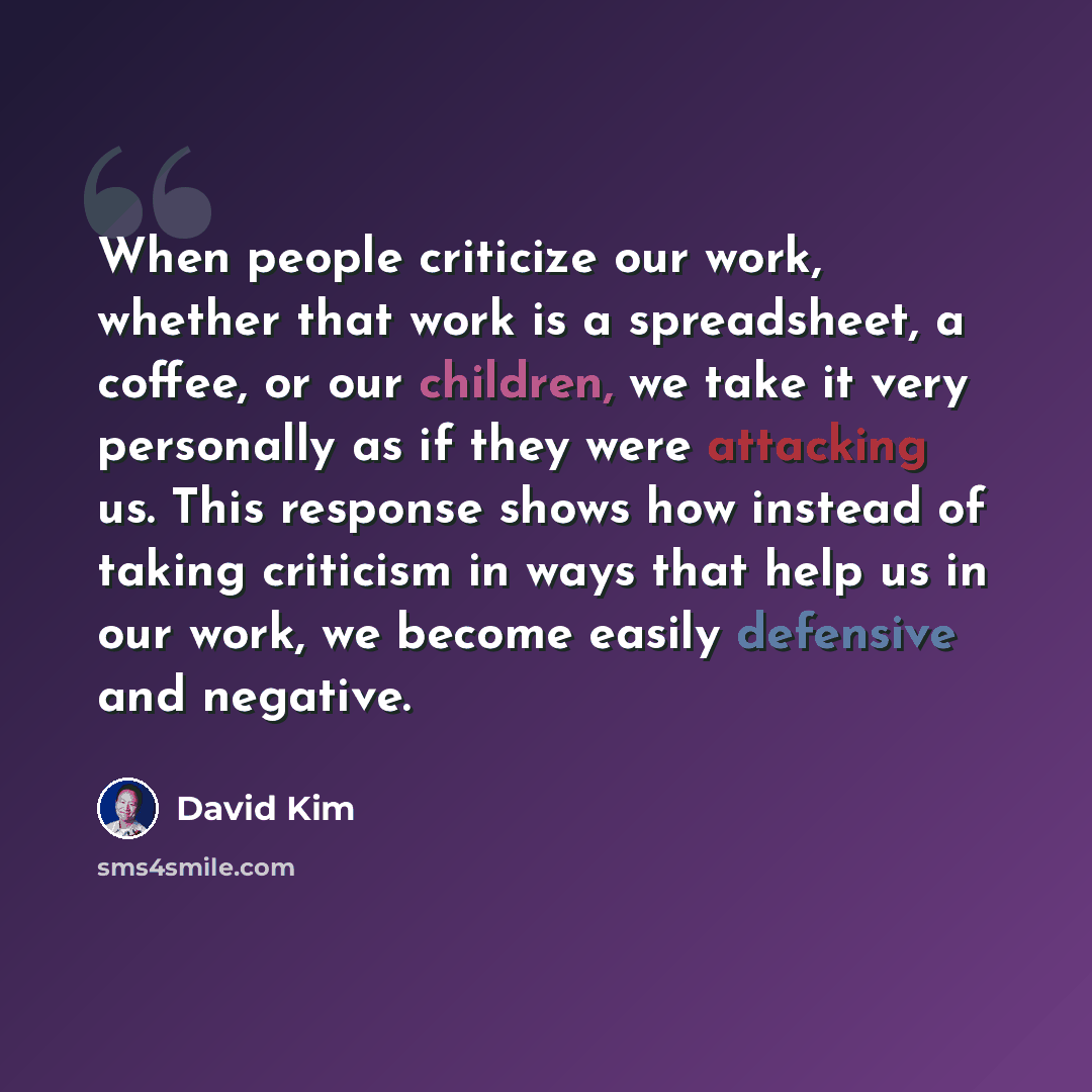 “When people criticize our work, whether that work is a spreadsheet, a coffee, or our children, we take it very personally as if they were attacking us. This response shows how instead of taking criticism in ways that help us in our work, we become easily defensive and negative.” quote by David Kim