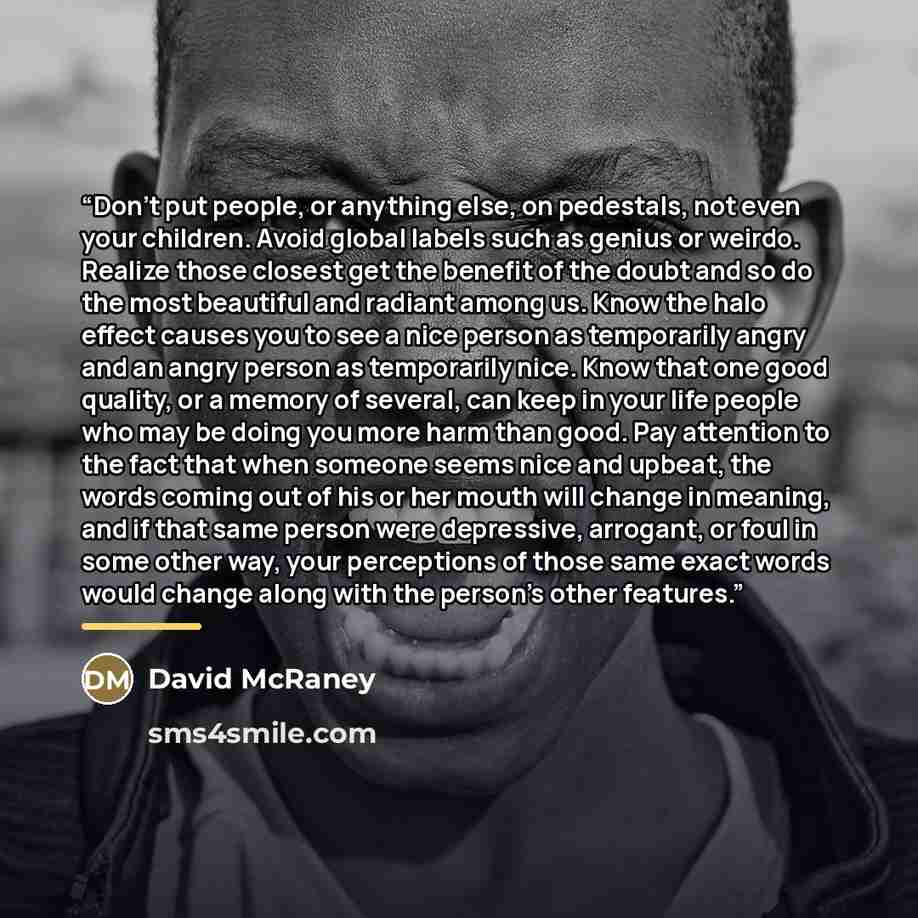 “Don’t put people, or anything else, on pedestals, not even your children. Avoid global labels such as genius or weirdo. Realize those closest get the benefit of the doubt and so do the most beautiful and radiant among us. Know the halo effect causes you to see a nice person as temporarily angry…” quote by David McRaney