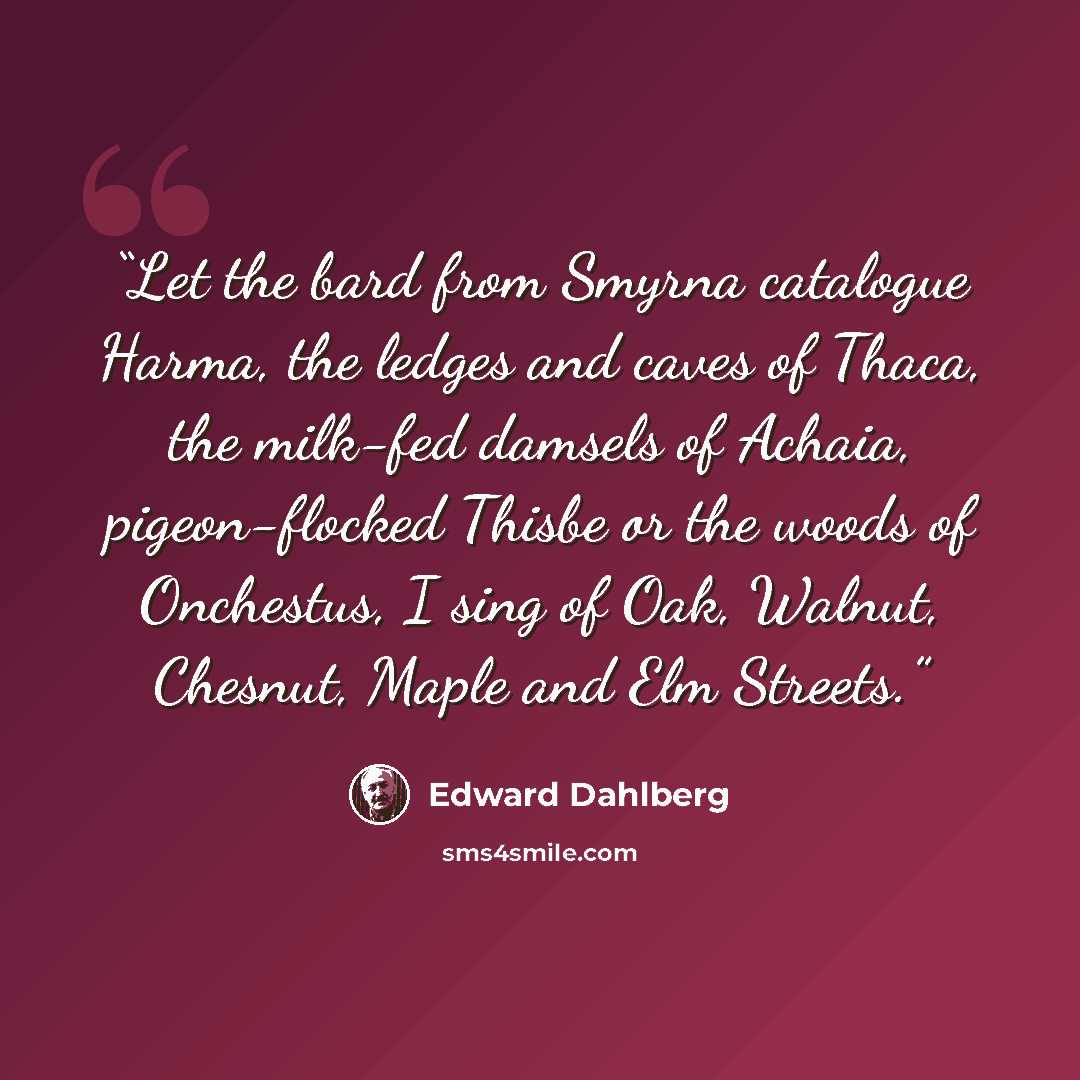 “Let the bard from Smyrna catalogue Harma, the ledges and caves of Thaca, the milk-fed damsels of Achaia, pigeon-flocked Thisbe or the woods of Onchestus, I sing of Oak, Walnut, Chesnut, Maple and Elm Streets.” quote by Edward Dahlberg