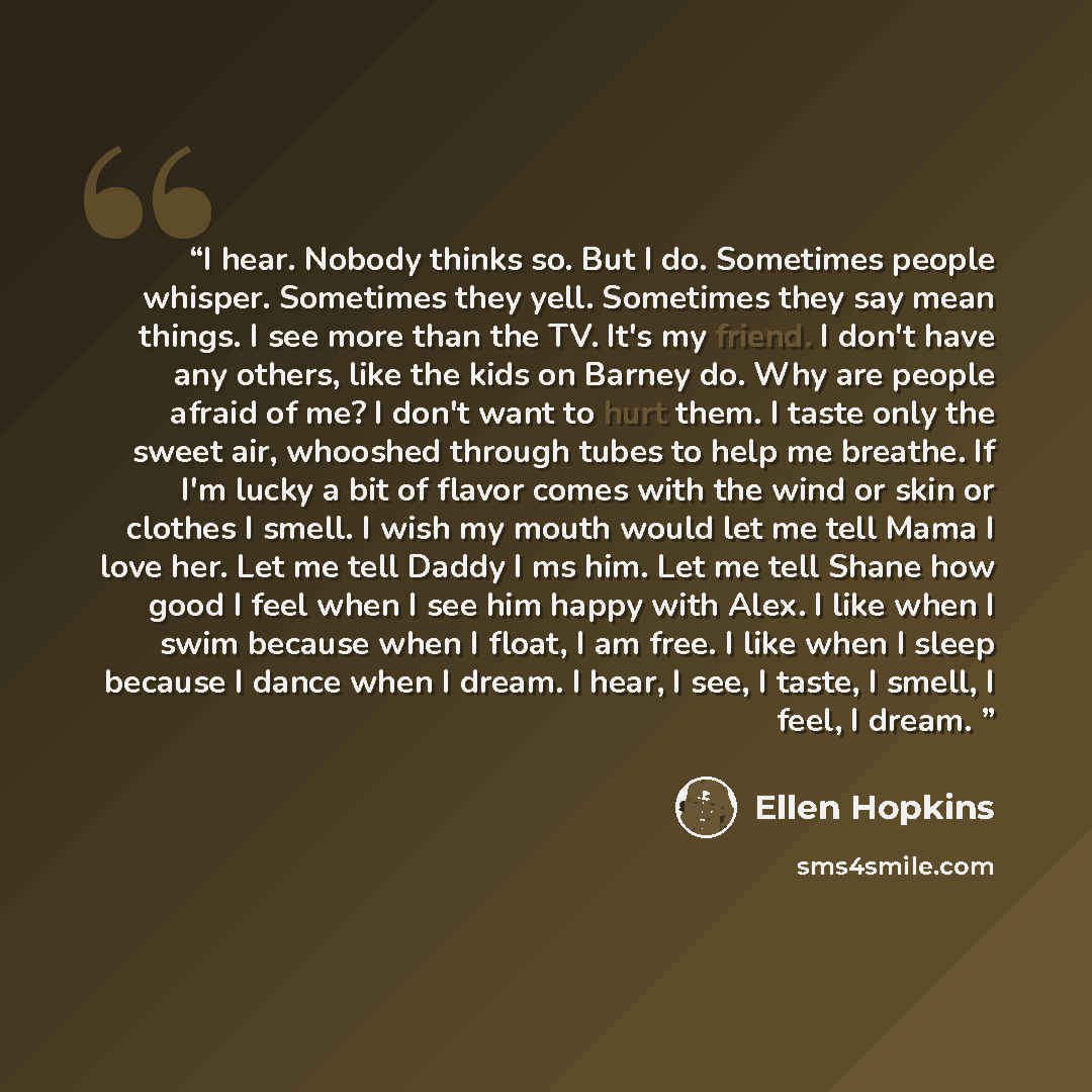 “I hear. Nobody thinks so. But I do. Sometimes people whisper. Sometimes they yell. Sometimes they say mean things. I see more than the TV. It's my friend. I don't have any others, like the kids on Barney do. Why are people afraid of me? I don't want to hurt them. I taste only the sweet air…” quote by Ellen Hopkins