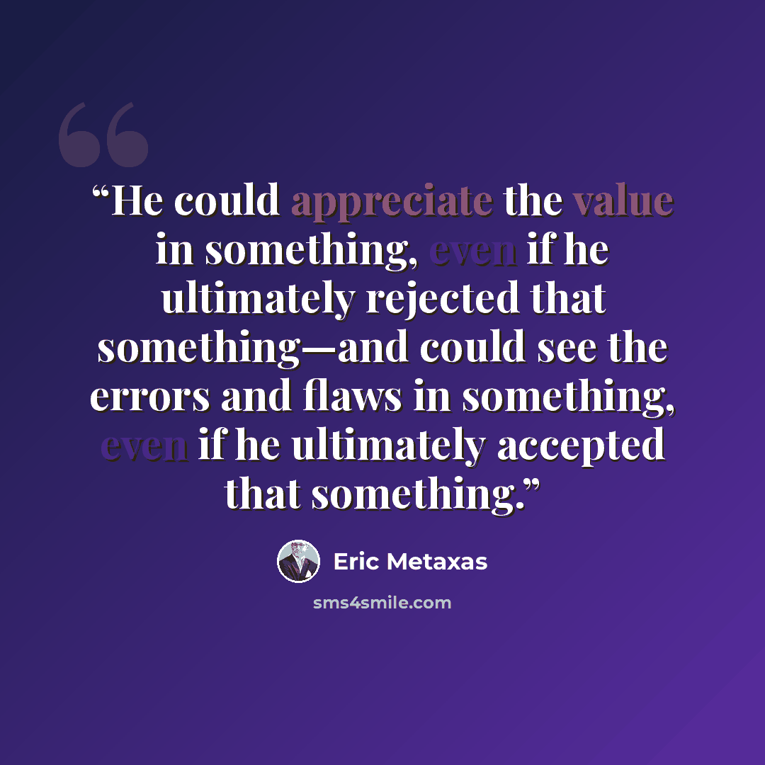 “He could appreciate the value in something, even if he ultimately rejected that something—and could see the errors and flaws in something, even if he ultimately accepted that something.” quote by Eric Metaxas